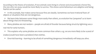 According to the theory of evolution, if two animals were living in a forest and encountered a forest fire,
the one who ran away would be more likely to survive. This shows some behaviours are adaptive and being
fearful can be useful.
 In this example, fear makes sense because fires are deadly. Sometimes we have irrational fears of
objects or situations that are not dangerous.
 We learn links between some things more easily than others, as evolution has ‘prepared’ us to learn
about things that are threatening.
 Many phobias are not random – people are afraid of thunder because being struck by lightning was a
real risk for early humans.
 This explains why some phobias are more common than others. e.g. we are more likely to be scared of
snakes (could have been a predator) than clothes.
 One-trial learning – learning to be afraid of something dangerous immediately will keep you alive.
 