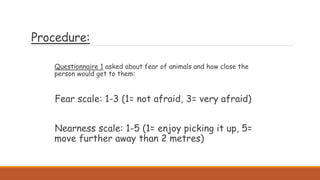 Procedure:
Questionnaire 1 asked about fear of animals and how close the
person would get to them:
Fear scale: 1-3 (1= not afraid, 3= very afraid)
Nearness scale: 1-5 (1= enjoy picking it up, 5=
move further away than 2 metres)
 