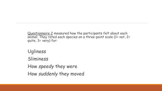 Questionnaire 2 measured how the participants felt about each
animal. They rated each species on a three-point scale (1= not, 2=
quite, 3= very) for:
Ugliness
Sliminess
How speedy they were
How suddenly they moved
 