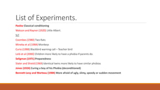 List of Experiments.
Pavlov Classical conditioning
Watson and Rayner (1920) Little Albert.
SLT
Coombes (1980) Two Rats
Mineka et al (1984) Monkeys
Curio (1988) Blackbird warning call – Teacher bird
Leib et al (2000) Children more likely to have a phobia if parents do.
Seligman (1971) Preparedness
Slater and Shield (1969) Identical twins more likely to have similar phobias
Jones (1924) Curing a boy of his Phobia (deconditioned)
Bennett-Levy and Marteau (1984) More afraid of ugly, slimy, speedy or sudden movement
 