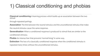 1) Classical conditioning and phobias
Classical conditioning A learning process which builds up an association between the two
stimuli
through repeated pairings.
Association The link between the neutral stimulus and the unconditioned stimulus that make
the neutral stimulus cause the same response.
Generalisation When a conditioned response is produced to stimuli that are similar to the
conditioned stimulus.
Phobia An intense fear that prevents ‘normal living’ in some way.
Extinction The loss of a classically conditioned response when the conditioned stimulus is
repeated many times without the unconditioned stimulus.
 