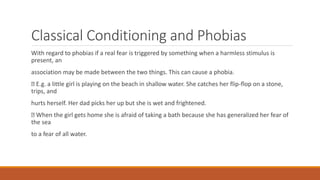 Classical Conditioning and Phobias
With regard to phobias if a real fear is triggered by something when a harmless stimulus is
present, an
association may be made between the two things. This can cause a phobia.
E.g. a little girl is playing on the beach in shallow water. She catches her flip-flop on a stone,
trips, and
hurts herself. Her dad picks her up but she is wet and frightened.
When the girl gets home she is afraid of taking a bath because she has generalized her fear of
the sea
to a fear of all water.
 