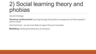 2) Social learning theory and
phobias
Key terminology:
Vicarious reinforcement Learning through the positive consequences of other people’s
actions rather
than first-hand – we are more likely to copy if they are rewarded.
Modelling Imitating the behaviour of someone.
 