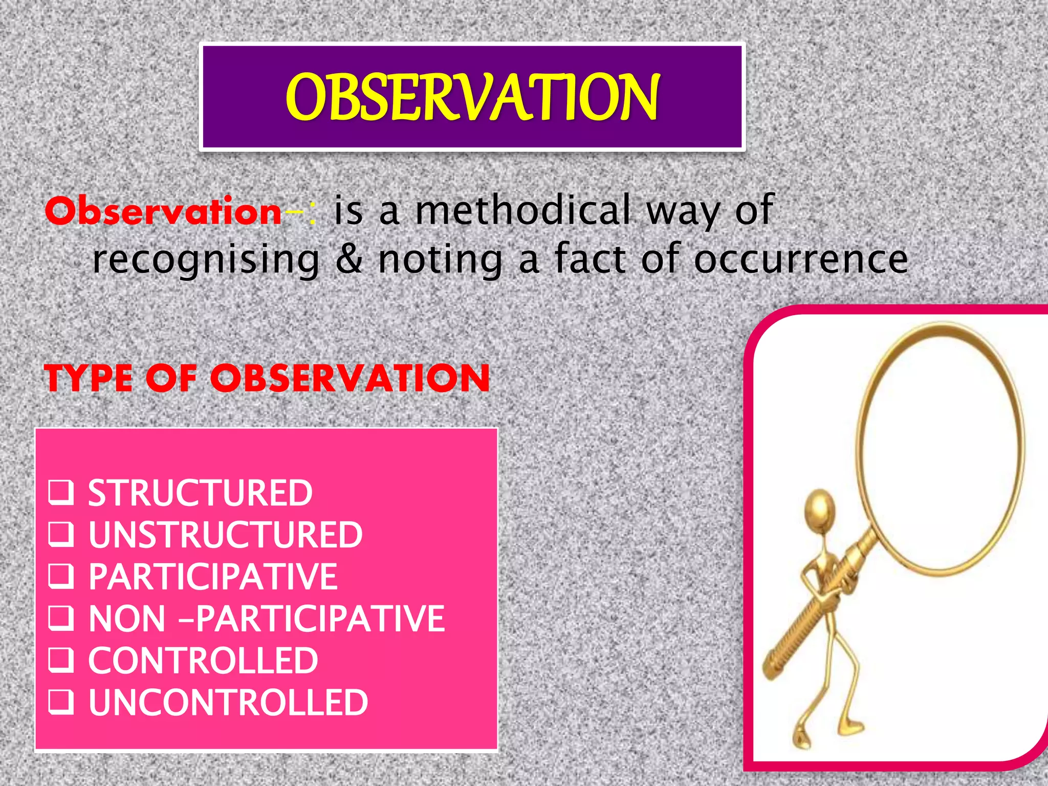 Observation-: is a methodical way of
recognising & noting a fact of occurrence
TYPE OF OBSERVATION
 STRUCTURED
 UNSTRUCTURED
 PARTICIPATIVE
 NON –PARTICIPATIVE
 CONTROLLED
 UNCONTROLLED
 