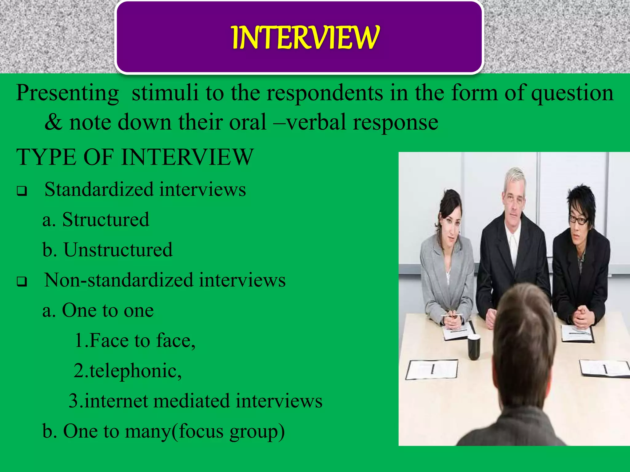 Presenting stimuli to the respondents in the form of question
& note down their oral –verbal response
TYPE OF INTERVIEW
 Standardized interviews
a. Structured
b. Unstructured
 Non-standardized interviews
a. One to one
1.Face to face,
2.telephonic,
3.internet mediated interviews
b. One to many(focus group)
 