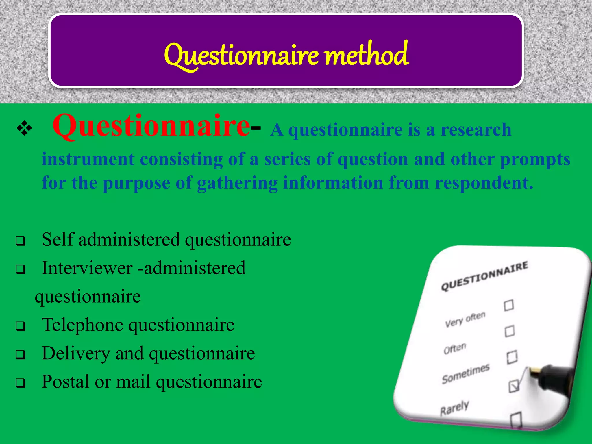 Questionnaire method
 Questionnaire- A questionnaire is a research
instrument consisting of a series of question and other prompts
for the purpose of gathering information from respondent.
 Self administered questionnaire
 Interviewer -administered
questionnaire
 Telephone questionnaire
 Delivery and questionnaire
 Postal or mail questionnaire
 