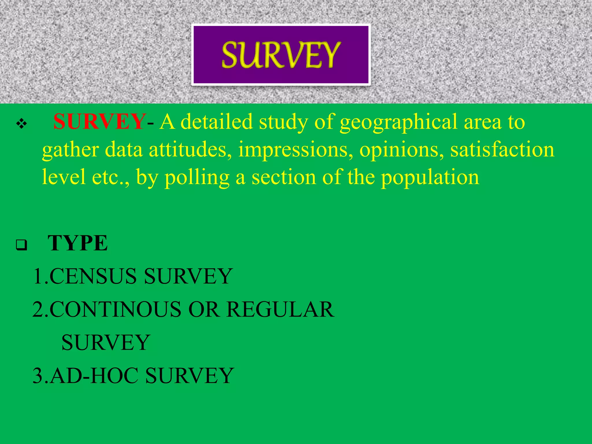  SURVEY- A detailed study of geographical area to
gather data attitudes, impressions, opinions, satisfaction
level etc., by polling a section of the population
 TYPE
1.CENSUS SURVEY
2.CONTINOUS OR REGULAR
SURVEY
3.AD-HOC SURVEY
 