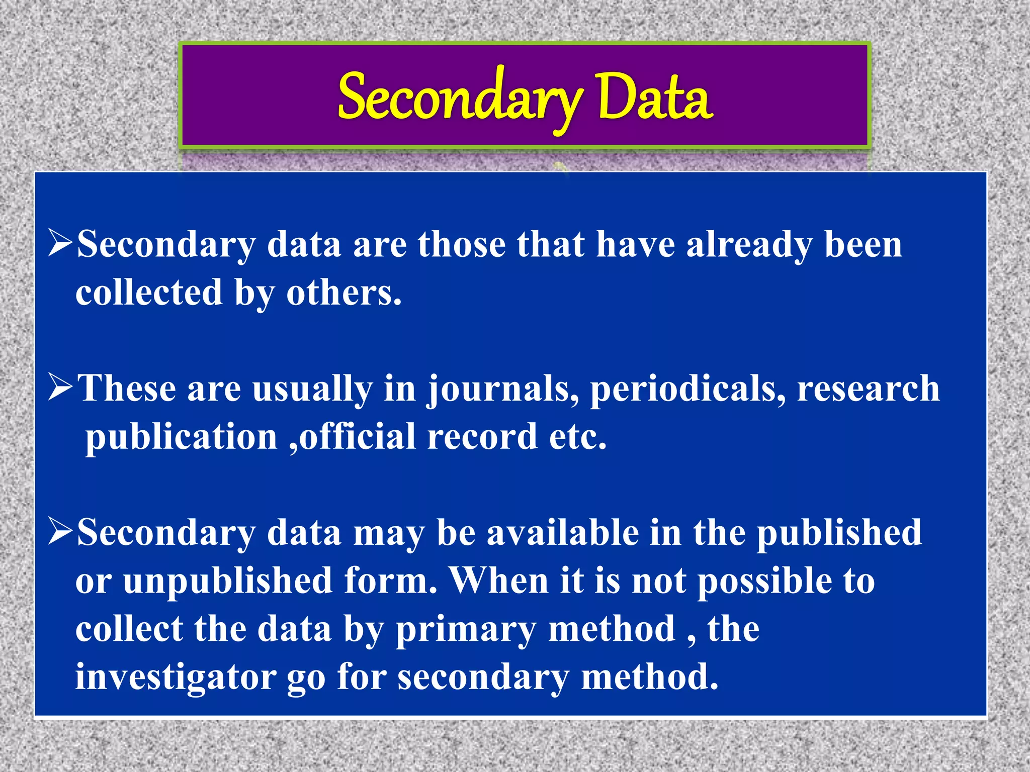 Secondary data are those that have already been
collected by others.
These are usually in journals, periodicals, research
publication ,official record etc.
Secondary data may be available in the published
or unpublished form. When it is not possible to
collect the data by primary method , the
investigator go for secondary method.
 