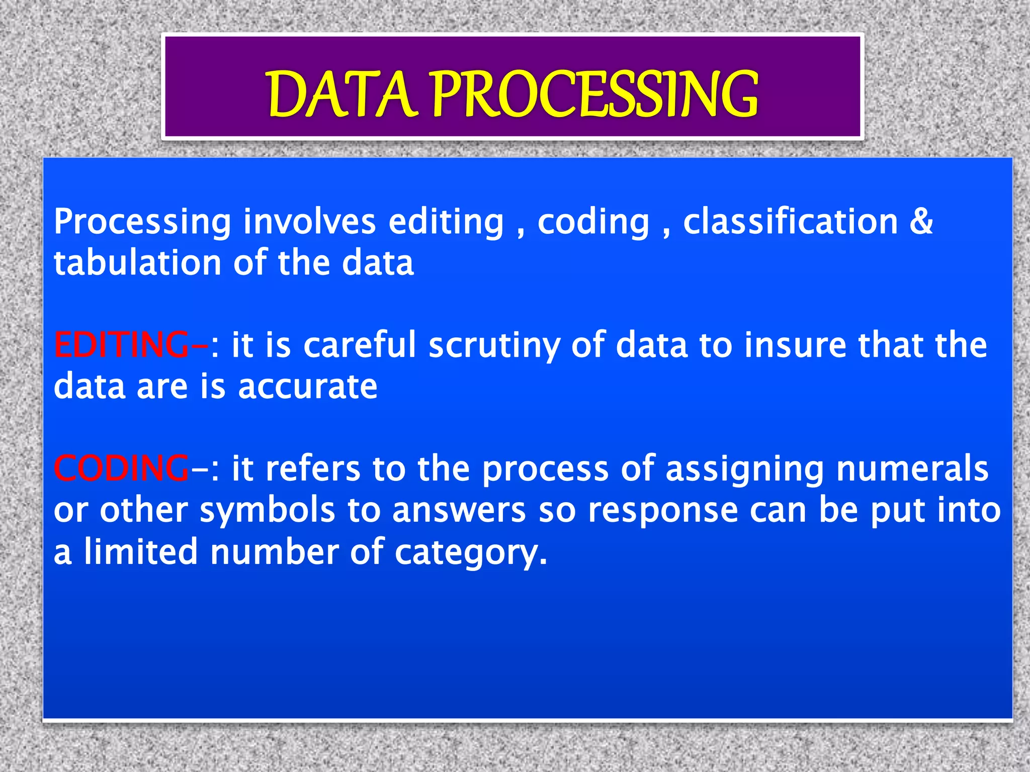 Processing involves editing , coding , classification &
tabulation of the data
EDITING-: it is careful scrutiny of data to insure that the
data are is accurate
CODING-: it refers to the process of assigning numerals
or other symbols to answers so response can be put into
a limited number of category.
 