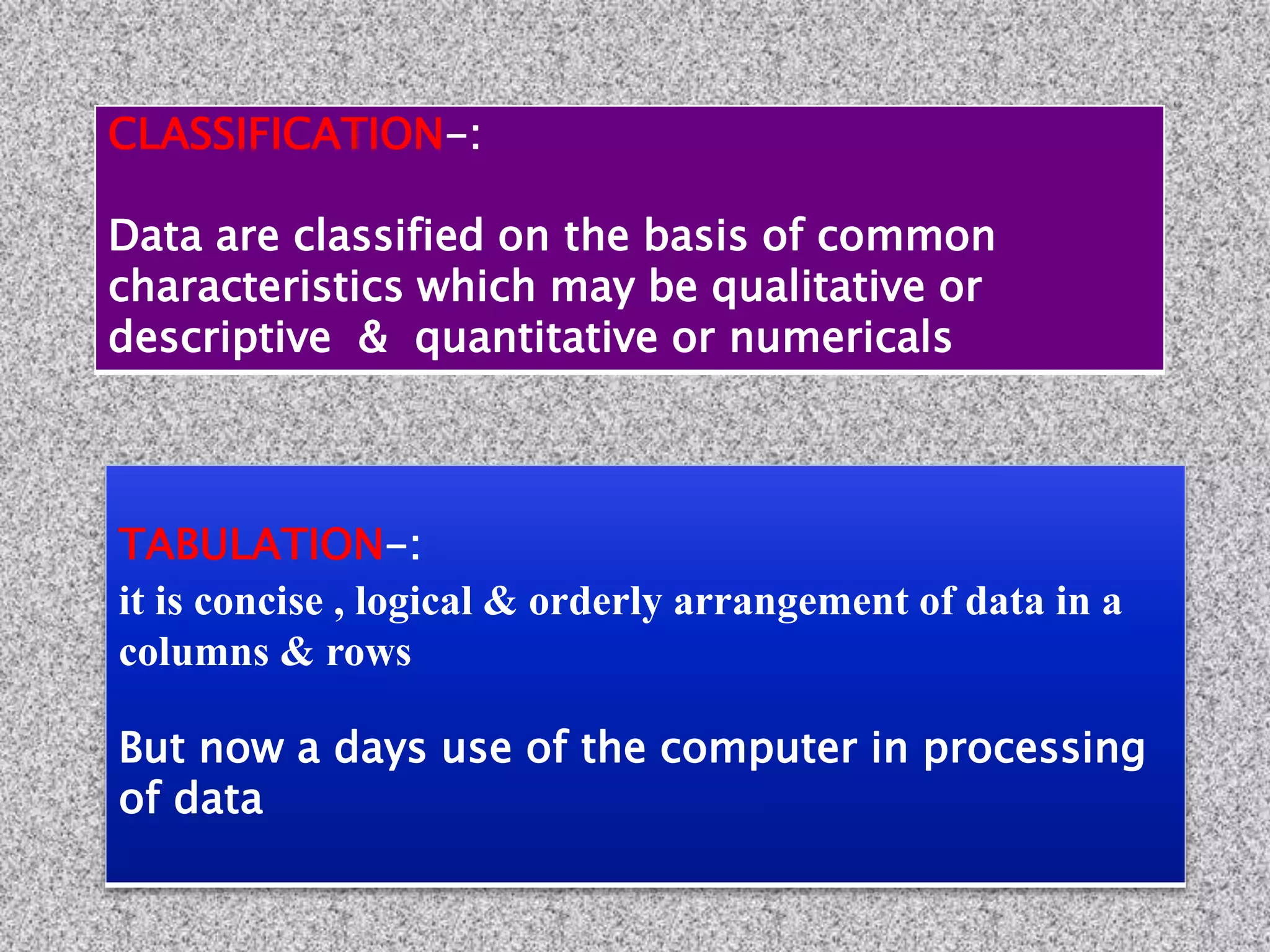 TABULATION-:
it is concise , logical & orderly arrangement of data in a
columns & rows
But now a days use of the computer in processing
of data
CLASSIFICATION-:
Data are classified on the basis of common
characteristics which may be qualitative or
descriptive & quantitative or numericals
 