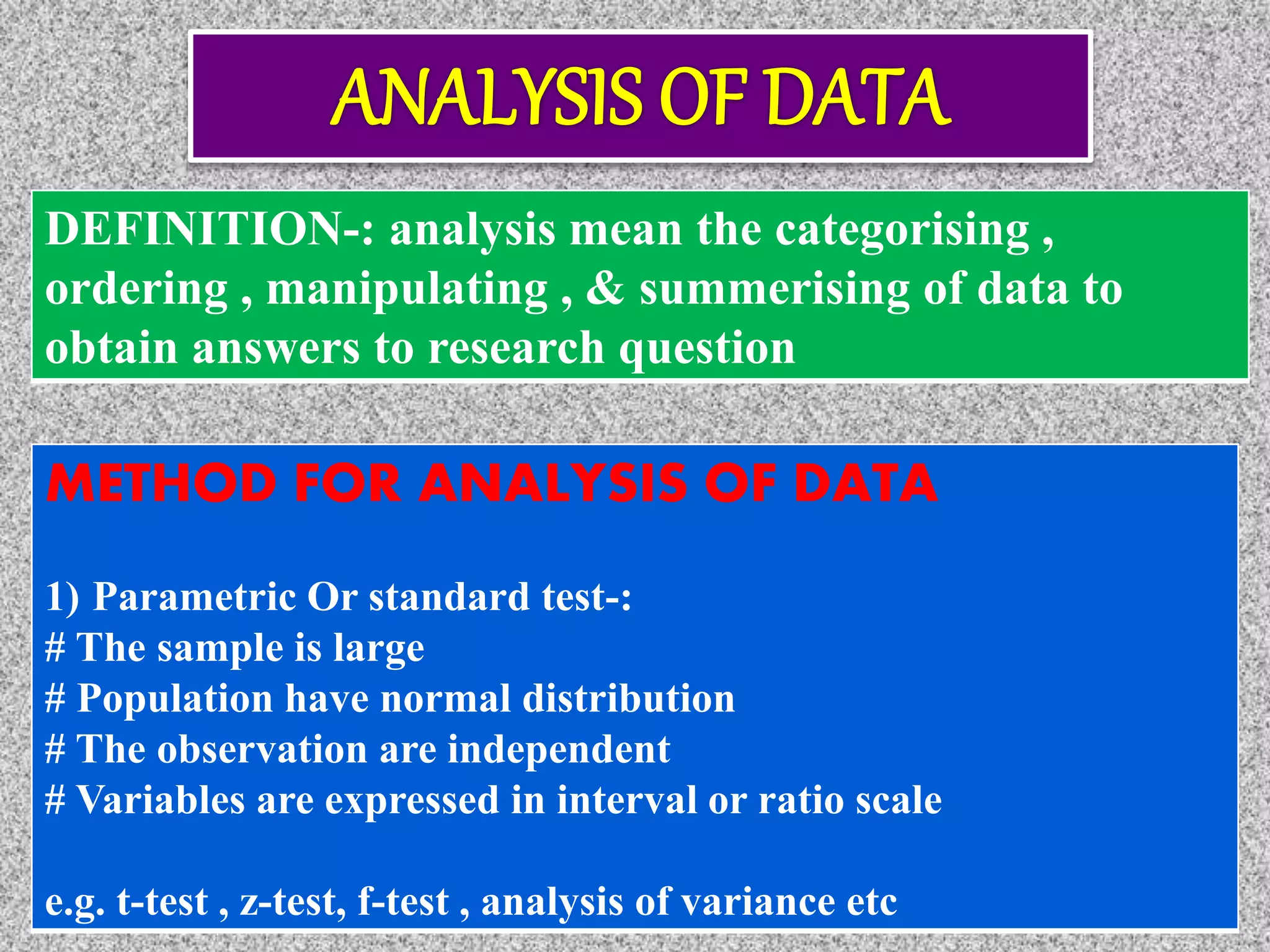 DEFINITION-: analysis mean the categorising ,
ordering , manipulating , & summerising of data to
obtain answers to research question
METHOD FOR ANALYSIS OF DATA
1) Parametric Or standard test-:
# The sample is large
# Population have normal distribution
# The observation are independent
# Variables are expressed in interval or ratio scale
e.g. t-test , z-test, f-test , analysis of variance etc
 