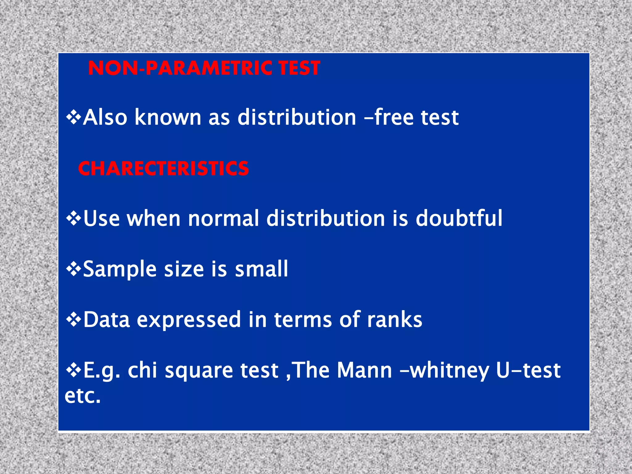 NON-PARAMETRIC TEST
Also known as distribution –free test
CHARECTERISTICS
Use when normal distribution is doubtful
Sample size is small
Data expressed in terms of ranks
E.g. chi square test ,The Mann –whitney U-test
etc.
 