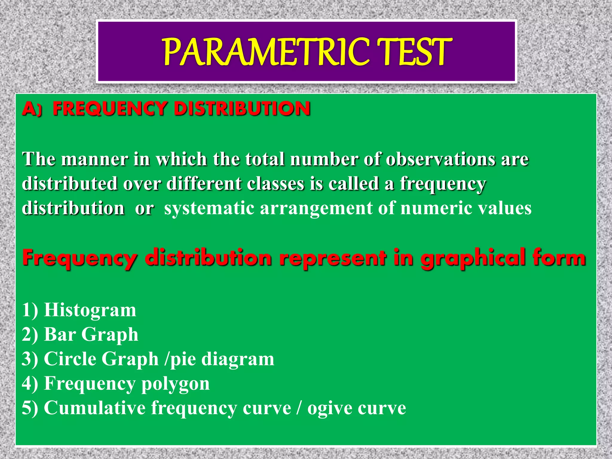 A) FREQUENCY DISTRIBUTION
The manner in which the total number of observations are
distributed over different classes is called a frequency
distribution or systematic arrangement of numeric values
Frequency distribution represent in graphical form
1) Histogram
2) Bar Graph
3) Circle Graph /pie diagram
4) Frequency polygon
5) Cumulative frequency curve / ogive curve
 
