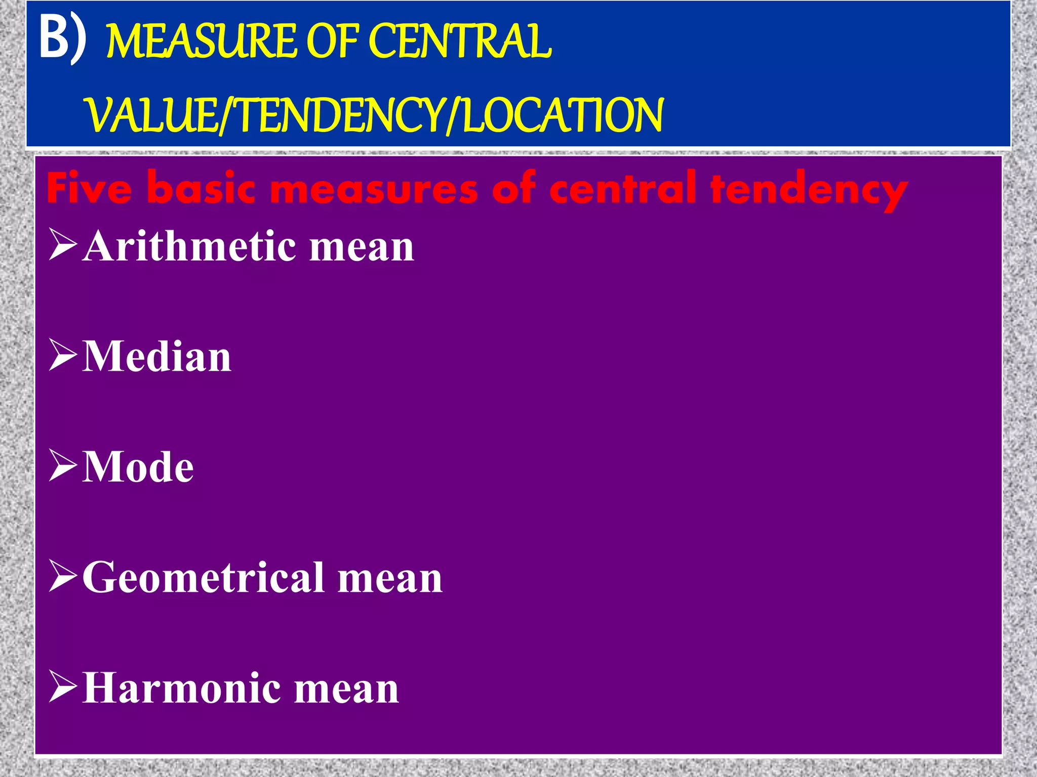 B) MEASURE OF CENTRAL
VALUE/TENDENCY/LOCATION
Five basic measures of central tendency
Arithmetic mean
Median
Mode
Geometrical mean
Harmonic mean
 