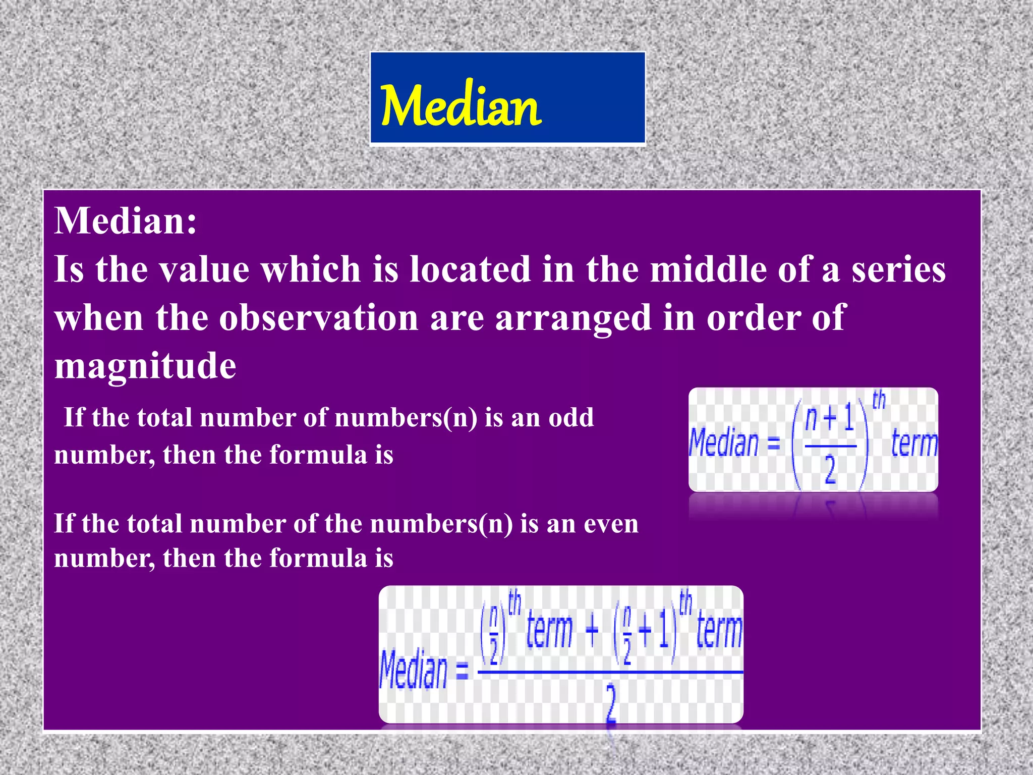 Median:
Is the value which is located in the middle of a series
when the observation are arranged in order of
magnitude
If the total number of numbers(n) is an odd
number, then the formula is
If the total number of the numbers(n) is an even
number, then the formula is
 