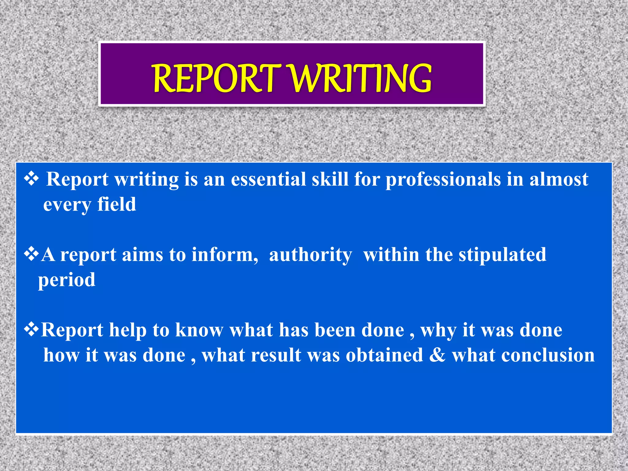  Report writing is an essential skill for professionals in almost
every field
A report aims to inform, authority within the stipulated
period
Report help to know what has been done , why it was done
how it was done , what result was obtained & what conclusion
 