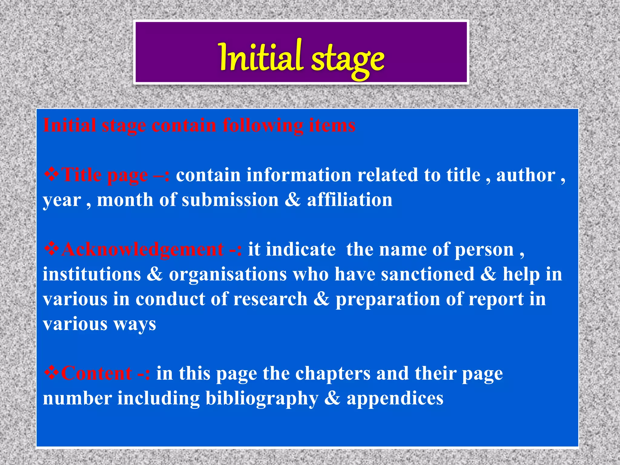 Initial stage contain following items
Title page –: contain information related to title , author ,
year , month of submission & affiliation
Acknowledgement -: it indicate the name of person ,
institutions & organisations who have sanctioned & help in
various in conduct of research & preparation of report in
various ways
Content -: in this page the chapters and their page
number including bibliography & appendices
 