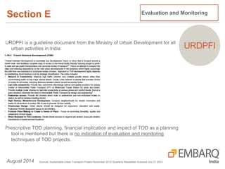 Section E
August 2014 SourceL Sustainable Urban Transport Project November 2012 Quarterly Newsletter Acessed July 31 2014
Evaluation and Monitoring
URDPFIURDPFI is a guideline document from the Ministry of Urban Development for all
urban activities in India
Prescriptive TOD planning, financial implication and impact of TOD as a planning
tool is mentioned but there is no indication of evaluation and monitoring
techniques of TOD projects.
 