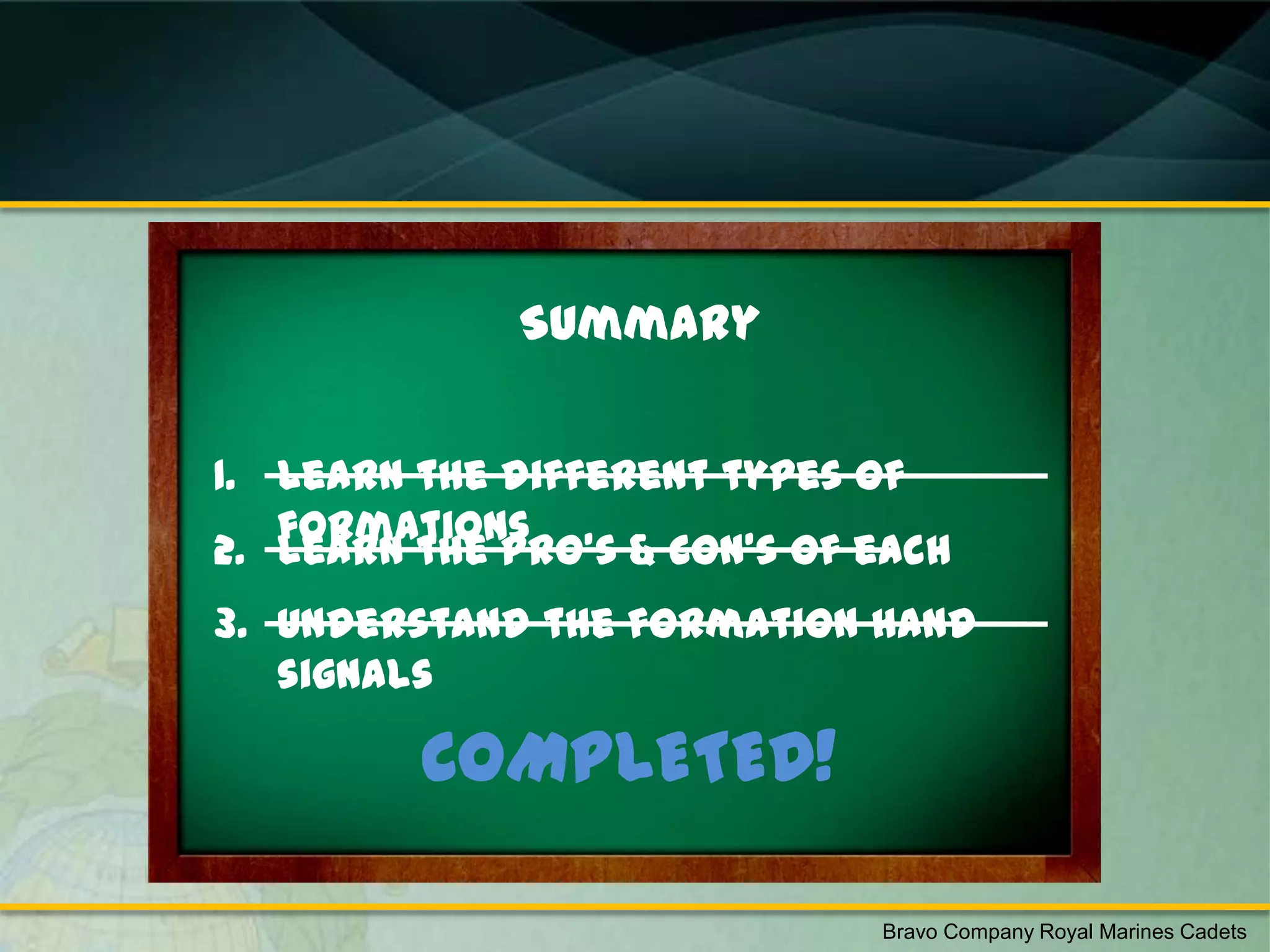 Summary


1. Learn the different types of
   formations
2. Learn the Pro’s & Con’s of each
3. Understand the formation hand
   signals

         COMPLETED!

                              Bravo Company Royal Marines Cadets
 