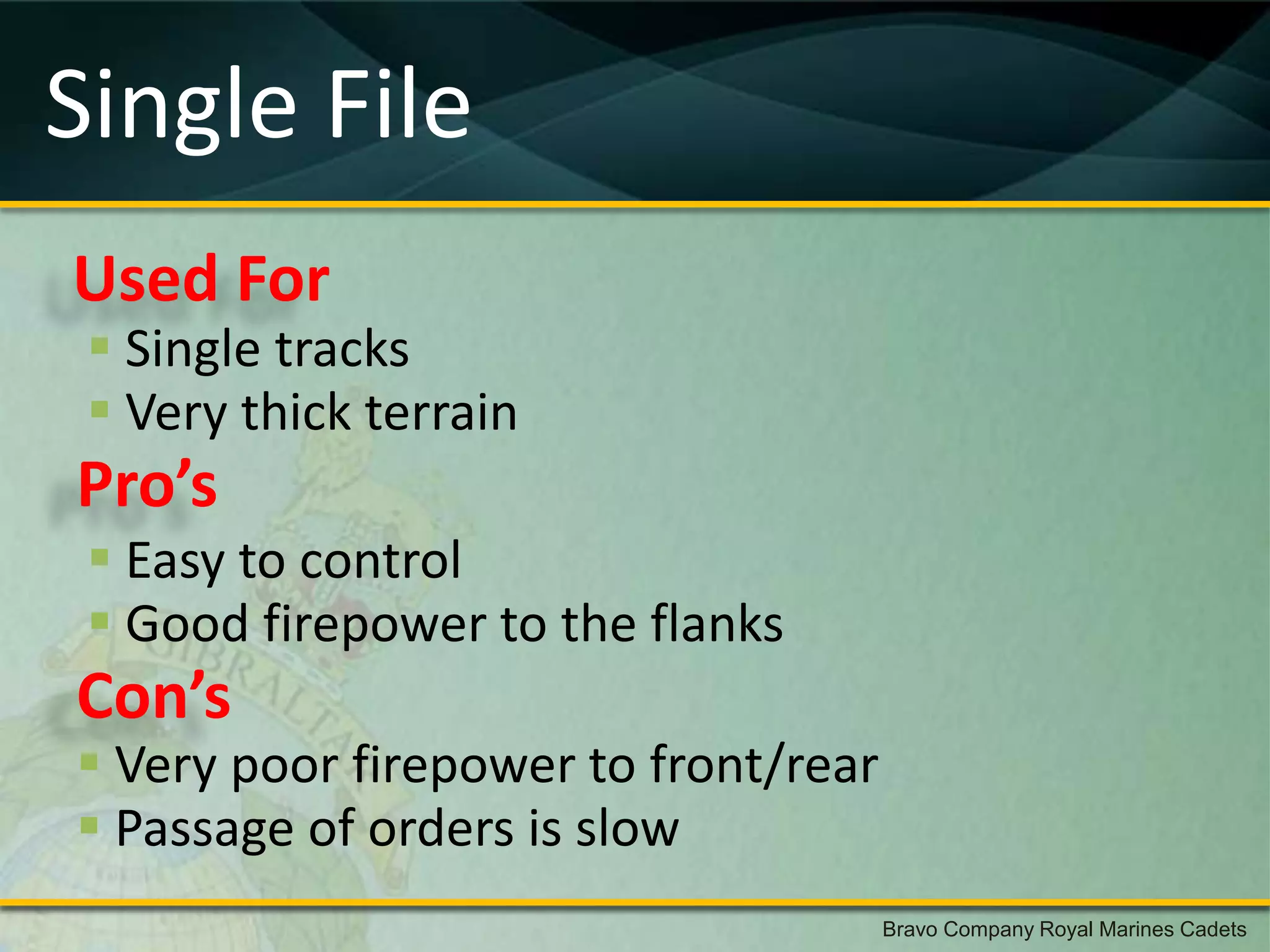 Single File
Used For
  Single tracks
  Very thick terrain
Pro’s
  Easy to control
  Good firepower to the flanks
Con’s
 Very poor firepower to front/rear
 Passage of orders is slow
                                      Bravo Company Royal Marines Cadets
 