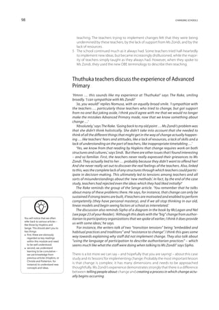 98                                                                                                            changing schools




                                        teaching. The teachers trying to implement changes felt that they were being
                                        undermined by these teachers, by the lack of support from Ms Zondi, and by the
                                        lack of resources.
                                     5	 The school continued much as it always had. Some teachers tried half-heartedly
                                        to implement new ideas, but became increasingly disillusioned, while the major-
                                        ity of teachers simply taught as they always had. However, when they spoke to
                                        Ms Zondi, they used the new OBE terminology to describe their teaching.



                                     Thuthuka teachers discuss the experience of Advanced
                                     Primary
                                     ‘Hmnn … this sounds like my experience at Thuthuka!’ says The Rake, smiling
                                     broadly. ‘I can sympathize with Ms Zondi!’
                                        ‘Ja, you would!’ replies Nomusa, with an equally broad smile. ‘I sympathize with
                                     the teachers … particularly those teachers who tried to change, but got support
                                     from no one! But joking aside, I think you’d agree with me that we would no longer
                                     make the mistakes Advanced Primary made, now that we know something about
                                     change …’
                                        ‘Absolutely,’ says The Rake. ‘Going back to my old point … Ms Zondi’s problem was
                                     that she didn’t think holistically. She didn’t take into account that she needed to
                                     think of all the different things that might get in the way of change actually happen-
                                     ing … like teachers’ fears and attitudes, like a lack of resources, a lack of skills and a
                                     lack of understanding on the part of teachers, like inappropriate timetabling …’
                                        ‘Yes, we know from that reading by Hopkins that change requires work on both
                                     structures and cultures,’ says Sindi. ‘But there are other issues that I found interesting
                                     – and so familiar. First, the teachers never really expressed their grievances to Ms
                                     Zondi. They actually lied to her … probably because they didn’t want to offend her!
                                     And she never really set out to discover the real feelings of the teachers. Also, linked
                                     to this, was the complete lack of any structures through which teachers could partic-
                                     ipate in decision-making. This ultimately led to tensions among teachers and all
                                     sorts of misunderstandings about the ‘new methods’. In fact, by the end of the case
                                     study, teachers had rejected even the ideas which they had liked initially!’
                                        The Rake reminds the group of the Senge article. ‘You remember that he talks
                                     about many of these problems there. He says, for instance, that change can only be
                                     sustained if strong teams are built, if teachers are motivated and enabled to perform
                                     competently (they have personal mastery), and if we all stop thinking in our old,
                                     linear models and begin seeing factors at school as interrelated.’
                                        The discussion also reminds Sipho of a diagram in the book by McLagan and Nel
                                     (see page 23 of your Reader). ‘Although this deals with the “big” change from author-
 You will notice that we often       itarian to participatory organizations that we spoke of earlier, I think it does provide
 refer back to various articles –
 like those by Hopkins and
                                     us with some ideas,’ he says.
 Senge. This should alert you to        ‘For instance, the writers talk of two “transition tensions” being “embedded and
 two things:                         habitual practices and traditions” and “resistance to change”. I think this goes some
 •  these are obviously
    first,
                                     way towards explaining why staff did not implement change. They also talk about
    regarded as key readings
    within this module and need      “using the language of participation to describe authoritarian practices” – which
    to be well understood;           seems much like what the staff were doing when talking to Ms Zondi!’ says Sipho.
 • second, we understand
    learning to be cumulative –
    we use knowledge from            There is a lot more we can say – and hopefully that you are saying! – about this case
    previous articles (Hopkins, or   study and its ‘lessons’ for implementing change. Probably the most important lesson
    Christie and Potterton, for
    instance) to understand new
                                     is that change is complex: it has many dimensions and needs to be approached
    concepts and ideas.              thoughtfully. Ms Zondi’s experience demonstrates strongly that there is a difference
                                     between telling people about change and creating a process in which change actu-
                                     ally begins occurring.
 