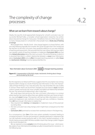 99




The complexity of change
processes                                                                                4.2
What can we learn from research about change?
Clearly, the way Ms Zondi approached changing her school’s curriculum was not
successful. Michael Fullan, a Canadian school organization researcher, has written
about educational change for many years. He believes that one of the reasons why
so many change projects in schools fail is that people have a faulty way of looking
at change.
   Most people think – like Ms Zondi – that change happens in a linear fashion, with
one step following logically from another. Ms Zondi thought that if she introduced
the teachers to the new curriculum, they would be willing to try out new methods
of teaching and assessment. She assumed that the main reason why teachers didn’t
use a greater variety of teaching strategies or implement Curriculum 2005 was that
they lacked information about the new curriculum. This kind of thinking, in which it
is assumed that there is a direct relationship between a cause (new information
about Curriculum 2005) and an effect (changed teaching practice), is called linear
(or mechanistic) thinking. It can be represented like this:




 New information about Curriculum 2005 causes           changed teaching practices


Figure 4.1  representation of the fairly simple, mechanistic thinking about change
           A
           demonstrated by Ms Zondi



But the experience at Advanced Primary suggests that this assumption was wrong:
teachers didn’t change as a result of hearing new information. In fact, the impracti-
cality of linear thinking is not a new discovery. You may remember the case studies
in Section Three where we found that changed structure doesn’t cause changed
culture. Instead, we found a far more complex and dialectical relationship between
the two. The same kind of relationship is also in play here.
   We could argue that giving out the new curriculum information in a context
where teachers are insecure about their own abilities and their own future as teach-
ers, may well retard change. The teachers still had too little information to under-
stand and implement new methods of teaching with any confidence. However,
they did have enough information to realize that:
•	 they required new training and resources to implement many of the practical-
   sounding ideas;
•	 the new curriculum was a big change, and it might have consequences for their
   careers;
•	 Curriculum 2005 promised to increase their workload, at least in the beginning.

As a consequence, their fear of the new system probably increased, leading to
increased resistance. This fear and resistance is already expressed in statements like
‘our old methods worked perfectly well’, or ‘this hasn’t worked anywhere’, or ‘Ms
Zondi is being unreasonable’. All these variables meant that change couldn’t happen
as Ms Zondi intended it to.
   We can represent a more complex kind of thinking about this issue – which possi-
bly explains how information/knowledge actually increased teacher resistance – in
the following way:
 
