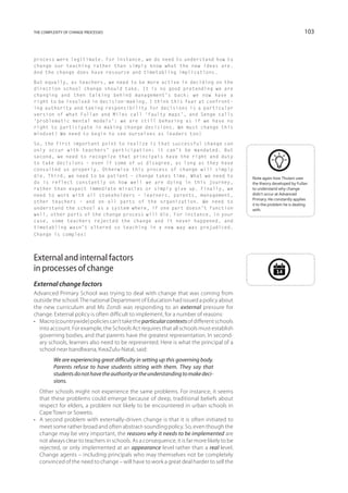 the complexity of change processes                                                                                       103



process were legitimate. For instance, we do need to understand how to
change our teaching rather than simply know what the new ideas are.
And the change does have resource and timetabling implications.

But equally, as teachers, we need to be more active in deciding on the
direction school change should take. It is no good pretending we are
changing and then talking behind management’s back: we now have a
right to be involved in decision-making. I think this fear at confront-
ing authority and taking responsibility for decisions is a particular
version of what Fullan and Miles call ‘faulty maps’, and Senge calls
‘problematic mental models’: we are still behaving as if we have no
right to participate in making change decisions. We must change this
mindset! We need to begin to see ourselves as leaders too!

So, the first important point to realize is that successful change can
only occur with teachers’ participation: it can’t be mandated. But
second, we need to recognize that principals have the right and duty
to take decisions – even if some of us disagree, as long as they have
consulted us properly. Otherwise this process of change will simply
die. Third, we need to be patient – change takes time. What we need to                      Note again how Thulani uses
do is reflect constantly on how well we are doing in this journey,                          the theory developed by Fullan
rather than expect immediate miracles or simply give up. Finally, we                        to understand why change
need to work with all stakeholders – learners, parents, management,                         didn’t occur at Advanced
                                                                                            Primary. He constantly applies
other teachers – and on all parts of the organization. We need to
                                                                                            it to the problem he is dealing
understand the school as a system where, if one part doesn’t function                       with.
well, other parts of the change process will die. For instance, in your
case, some teachers rejected the change and it never happened, and
timetabling wasn’t altered so teaching in a new way was prejudiced.
Change is complex!




External and internal factors
in processes of change                                                                                   14

External change factors
Advanced Primary School was trying to deal with change that was coming from
outside the school. The national Department of Education had issued a policy about
the new curriculum and Ms Zondi was responding to an external pressure for
change. External policy is often difficult to implement, for a number of reasons:
•	 Macro (countrywide) policies can’t take the particular contexts of different schools
   into account. For example, the Schools Act requires that all schools must establish
   governing bodies, and that parents have the greatest representation. In second-
   ary schools, learners also need to be represented. Here is what the principal of a
   school near Isandlwana, KwaZulu-Natal, said:
         We are experiencing great difficulty in setting up this governing body.
         Parents refuse to have students sitting with them. They say that
         students do not have the authority or the understanding to make deci-
         sions.
	 Other schools might not experience the same problems. For instance, it seems
   that these problems could emerge because of deep, traditional beliefs about
   respect for elders, a problem not likely to be encountered in urban schools in
   Cape Town or Soweto.
•	 A second problem with externally-driven change is that it is often initiated to
   meet some rather broad and often abstract-sounding policy. So, even though the
   change may be very important, the reasons why it needs to be implemented are
   not always clear to teachers in schools. As a consequence, it is far more likely to be
   rejected, or only implemented at an appearance level rather than a real level.
   Change agents – including principals who may themselves not be completely
   convinced of the need to change – will have to work a great deal harder to sell the
 
