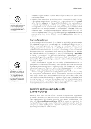 104                                                                                                         changing schools




                                      need for change to teachers. It is more difficult to get local teachers to ‘own’ exter-
                                      nally-driven change.
                                   •	 Linked to these points is the fact that sometimes the initiators of macro changes
                                      – like national departments of education – are more concerned with the symbols
  Think of the way in which
                                      rather than the substance of change. While, ideally, they may want policies to
  outcomes-based education and        work well, in practice they would not be unhappy if they only seemed to be
  Curriculum 2005 have been           working well in schools. In other words, some people argue, governments which
  implemented in South Africa.
  Do these points make sense in
                                      initiate curriculum changes (like OBE, for example) want to be seen to be doing
  our context?                        something good … regardless of whether it is actually happening in practice. This
                                      may lead to a great deal of money and time being spent on publicizing the change
                                      process, rather than on the difficult internal implementation processes in
                                      schools.

                                   Internal change factors
                                   In other situations, schools may decide to change certain aspects because they are
                                   facing internal problems. For example, a primary school may find that many of its
                                   learners are struggling to read, and might want to introduce a different kind of
                                   reading programme for learners. Or an urban high school may be experiencing
                                   problems because some learners are bringing knives and guns to school which is
                                   making teaching (and life generally) more difficult (and unpleasant) for teachers
                                   and the other learners. In both cases, the local school community has a real interest
                                   in change – in other words, they will find it relatively easy to identify with a project
                                   aimed at dealing with these problems. It is also more likely that teachers will focus
                                   on real rather than symbolic changes, because the latter won’t make life or teaching
                                   any easier for them!
                                      But as Fullan and Miles suggest, well-functioning systems require a balance of
                                   internal and external influences. While it is important for schools to work on internal
                                   development continuously, they should also realize that they are part of a wider
                                   educational movement. They need to learn from ideas outside their own school if
 If you have the video that        they want to contribute to the development of a learning society.
 accompanies this module, fast
                                      This issue emerges again later (in a slightly different form) when we discuss differ-
 for­ ard to counter number 4
     w
 and watch the section titled      ent strategies for school change. Within school change literature (and practice)
 ‘The school-as-organization       there is fierce debate about whether external facilitators should play a role in inter-
 approach’. Notice the way in
                                   nal school change processes and, if so, what kind of role they should play. While
 which external facilitators are
 used in these school develop-     external facilitators do bring new ideas and a sense of authority into local change
 ment approaches.                  processes, their lack of knowledge of local contexts may lead to the suggestion of
                                   inappropriate actions or the alienation of local stakeholders.



                                   Summing up: thinking about possible
                                   barriers to change
                                   Before we move to the next sub-section – in which we explore three key problems
                                   in change – we’d like you to read this summary of an article on change by Per Dalin.
                                   Dalin is an important Scandinavian researcher in the area of school change. In his
                                   book called Limits to Educational Change (1978), he reports on his analysis of a
                                   number of school change processes in different countries. He argues that four broad
                                   categories of barriers to change were noticeable in all the countries studied. Here is
                                   a summary of his list (with our examples).
 