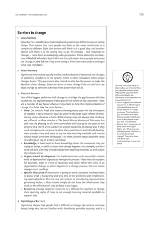 the complexity of change processes                                                                                            105




  Barriers to change
  1	 Value barriers
  	   Value barriers exist because individuals and groups have different ways of seeing
      things. This means that two people can look at the same innovation in a
      completely different light. One person will think it is a good idea, and another
      person will think it is the wrong way to go. All changes – and responses to
      changes – come from an underlying value perspective. Think about the introduc-
      tion of Model C schools in South Africa in the early 1990s. Some people welcomed
      the change, others did not. They were seeing it from their own understanding of
      what was important.

  2	 Power barriers
  	   Significant innovations usually involve a redistribution of resources and changes
      of authority structures in the system. There is often resistance when power
      changes hands. This question is also related to who has the power to make the
      decisions about change. Often we want to resist change if we are told that we         You may notice that many of
      must change by someone who has more power than we do.                                 Dalin’s ideas are similar to those
                                                                                            you have learnt about earlier,
  3	 Practical barriers                                                                     although he organizes them
                                                                                            differently. What is the
  	   One of the biggest problems with change is to bridge the gap between the idea         implication of this repetition for
      or plan and the implementation of that plan in the school or the classroom. There     you, as the learner?
                                                                                            •   irst, it suggests that different
                                                                                               F
      are a number of key factors that are important to help the implementation of             researchers in different parts
      change. Per Dalin lists five main factors:                                               of the world have noticed
                                                                                               similar features in change
      •	 Time: On a macro level, this means allowing many years for the innovation
                                                                                               processes. This should give
         to happen. It took Britain 25 years to usher in the large-scale reform of intro-      you confidence that these
         ducing comprehensive schools. While change may not always take this long,             features would probably also
                                                                                               occur in any change project
         we still need to allow time for it. The South African Ministry of Education has
                                                                                               you were to implement.
         said that the phasing in of a new curriculum will take up to ten years (if not     •   econd, don’t simply write all
                                                                                               S
         longer). On a micro level, teachers in schools need time to change also. If they      these ideas down again.
                                                                                               Rather ask: ‘What new ways
         need to implement a new curriculum, they need time to attend staff develop-           of thinking does Dalin add to
         ment courses, time and space to try out new teaching methods, and time to             my understanding of
         discuss issues with their colleagues. Too often, schools expect teachers to try       change?’ Then write down
                                                                                               only those new
         new things on top of a heavy workload.                                                understandings, in your own
      •	 Knowledge: Schools need to have knowledge about the innovation they are               words.
         trying to adopt, as well as about how change happens. For example, teachers
         need to know why they should change their teaching methods, as well as how
         they should do so.
      •	 Organizational development: For implementation to be successful, schools
         need to develop their capacity to manage the process. There must be support
         for teachers, both in terms of resources and skills. When the roles in an
         organization change, as often happens in a change process, this can create
         interpersonal conflicts.
      •	 Specific objectives: If innovation is going to work, everyone involved needs
         to know what is happening and why. One of the problems with implement-
         ing external policies like the new curriculum, or introducing representative
         governing bodies, is that schools simply do not have the information they
         need, or the information they do have is too vague.
      •	 Resources: Change requires resources. It is difficult for teachers to change
         their teaching styles if there is not enough learning material available to
         support this.

  4	 Psychological barriers
  	   Experience shows that people find it difficult to change. We tend to continue
      doing things that we are familiar with. Familiarity provides security, and it is	
 