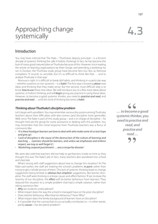 107




Approaching change
systemically
                                                                                                   4.3
Introduction
You may have noticed that The Rake – Thuthuka’s deputy principal – is a fervent
disciple of systemic thinking (he calls it holistic thinking). In fact, he has become the
butt of many good-natured jokes at Thuthuka because of this. However, since reading
the article on learning organizations by Peter Senge, and attending a workshop he
ran in Durban, the Thuthuka study group have become fans too. But, as Nomusa
complains: ‘It sounds so sensible, but it’s so difficult to think like that … and to
analyse Thuthuka in that way.’
   Nomusa is right. It is difficult to break old habits, and thinking in a particular way
– whether systemic or non-systemic – is a habit. The first step is knowing about new
ideas and thinking that they make sense. But the second, more difficult step is to
know how to use these new ideas. We will introduce you to a few more ideas about
systemic or holistic thinking, and will begin giving you practice in using these ideas.
However, to become a good systemic thinker, you need to practise and read, and
practise and read … until this kind of thinking becomes a habit.


Thinking about Thuthuka’s discipline problem
Let’s begin with a problem. You may remember various discussions among Thuthuka             … to become a good
teachers about their difficulties with late-comers (and discipline more generally).         systemic thinker, you
Well, since The Rake is part of this study group – and is in charge of discipline – he
thought he’d ask the group for some assistance in dealing with this problem. You            need to practise and
may remember that the initial response from Thuthuka teachers was a flurry of                    read, and
comments like:
•	 ‘It is these hooligan learners we have to deal with who make some of us lose hope
                                                                                                practise and
   and give up’;                                                                                  read …
•	 ‘Lack of discipline is the cause of the destruction of the culture of learning and
   teaching … Learners should be learners, and unless we emphasize and enforce
   respect, we may as well forget it’;
•	 ‘Abolishing corporal punishment … was a recipe for disaster.’

We were also told that teachers did not help to get learners inside on time as they
thought this was The Rake’s job. In fact, many teachers also wandered into school
and class late.
   What’s wrong with staff suggestions about how to change this situation? As The
Rake said earlier, the staff are treating the school’s problems in parts rather than
trying to get a ‘whole’ picture of them. This lack of systemic thinking leads to change
suggestions being limited to obvious but simplistic suggestions, like learner disci-
pline. The staff were thinking in a linear, cause-and-effect fashion: ‘If we increase the
severity of our discipline, the effect will be better behaviour from learners.’ They
reduced the situation to a simple problem that had a simple solution, rather than
asking questions like:
•	 Why are students undisciplined?
•	 What impact does the way the school is managed have on the poor discipline?
•	 Does teacher behaviour affect learner behaviour? How? Why?
•	 What impact does the family background of learners have on discipline?
•	 Is it possible that the caning that occurs actually contributes to – in other words,
   partly causes – the discipline problem?
 