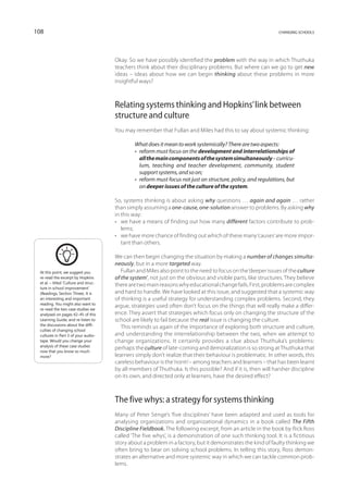 108                                                                                                            changing schools




                                       Okay. So we have possibly identified the problem with the way in which Thuthuka
                                       teachers think about their disciplinary problems. But where can we go to get new
                                       ideas – ideas about how we can begin thinking about these problems in more
                                       insightful ways?



                                       Relating systems thinking and Hopkins’ link between
                                       structure and culture
                                       You may remember that Fullan and Miles had this to say about systemic thinking:

                                               What does it mean to work systemically? There are two aspects:
                                               • reform must focus on the development and interrelationships of
                                                  all the main components of the system simultaneously – curricu-
                                                  lum, teaching and teacher development, community, student
                                                  support systems, and so on;
                                               • reform must focus not just on structure, policy, and regulations, but
                                                  on deeper issues of the culture of the system.

                                       So, systems thinking is about asking why questions … again and again … rather
                                       than simply assuming a one-cause, one-solution answer to problems. By asking why
                                       in this way:
                                       •	 we have a means of finding out how many different factors contribute to prob-
                                          lems;
                                       •	 we have more chance of finding out which of these many ‘causes’ are more impor-
                                          tant than others.

                                       We can then begin changing the situation by making a number of changes simulta-
                                       neously, but in a more targeted way.
 At this point, we suggest you            Fullan and Miles also point to the need to focus on the ‘deeper issues of the culture
 re-read the excerpt by Hopkins        of the system’, not just on the obvious and visible parts, like structures. They believe
 et al. – titled ‘Culture and struc-
                                       there are two main reasons why educational change fails. First, problems are complex
 ture in school improve­ ent’
                           m
 (Readings, Section Three). It is      and hard to handle. We have looked at this issue, and suggested that a systemic way
 an interesting and important          of thinking is a useful strategy for understanding complex problems. Second, they
 reading. You might also want to
                                       argue, strategies used often don’t focus on the things that will really make a differ-
 re-read the two case studies we
 analysed on pages 42–45 of this       ence. They assert that strategies which focus only on changing the structure of the
 Learning Guide, and re-listen to      school are likely to fail because the real issue is changing the culture.
 the discussions about the diffi-
                                          This reminds us again of the importance of exploring both structure and culture,
 culties of changing school
 cultures in Part 3 of your audio-     and understanding the interrelationship between the two, when we attempt to
 tape. Would you change your           change organizations. It certainly provides a clue about Thuthuka’s problems:
 analysis of these case studies
                                       perhaps the culture of late-coming and demoralization is so strong at Thuthuka that
 now that you know so much
 more?                                 learners simply don’t realize that their behaviour is problematic. In other words, this
                                       careless behaviour is the ‘norm’ – among teachers and learners – that has been learnt
                                       by all members of Thuthuka. Is this possible? And if it is, then will harsher discipline
                                       on its own, and directed only at learners, have the desired effect?



                                       The five whys: a strategy for systems thinking
                                       Many of Peter Senge’s ‘five disciplines’ have been adapted and used as tools for
                                       analysing organizations and organizational dynamics in a book called The Fifth
                                       Discipline Fieldbook. The following excerpt, from an article in the book by Rick Ross
                                       called ‘The five whys’, is a demonstration of one such thinking tool. It is a fictitious
                                       story about a problem in a factory, but it demonstrates the kind of faulty thinking we
                                       often bring to bear on solving school problems. In telling this story, Ross demon-
                                       strates an alternative and more systemic way in which we can tackle common prob-
                                       lems.
 