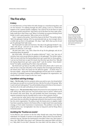approaching change systemically                                                                                            109




  The five whys
  A story
  It’s mid-afternoon, an hour before the shift changes at a manufacturing plant, and
  I’m the foreman. I’m walking through the plant, giving a tour to a friend who
  happens to be a systems thinker. Suddenly, I see a pool of oil on the floor so I grab
  the nearest worker and tell him: ‘Hey! There’s oil on the floor! For Pete’s sake, some-
  body could slip in that! Clean it up!’ When I’m finished, my systems thinking friend
                                                                                              This excerpt from Rick Ross’
  breaks in with a quiet question: ‘Why is there oil on the floor?’                           article is taken from Peter
      ‘Yeah,’ I repeat to the worker, ‘how’d the oil get on the floor?’ The worker replies,   Senge et al. 1994. The Fifth
  ‘Well, the gabungie’s leaking.’ All of us automatically look up. Sure enough, there’s       Discipline Fieldbook. Published
                                                                                              by Nicholas Brealey Publishing,
  a visible leak up there in the gabungie. ‘Oh, okay,’ I sigh. ‘Well, clean up the oil and    36 John Street, London WC1N
  get the gabungie fixed right away.’                                                         2AT. Tel: 0171 430 0224; fax:
      My friend pulls me aside and murmurs, ‘But why is the gabungie broken?’ I say,          0171 404 8311.

  ‘Yeah, well, the ga–’ and turn to the worker: ‘Why is the gabungie broken?’ ‘The
  gaskets are defective,’ is the reply.
      ‘Oh well, then, look,’ I say. ‘Here. Clean the oil up, fix the gabungie, and, uh, do
  something about the gaskets!’
      My friend adds: ‘And why are the gaskets defective?’ ‘Yeah,’ I say. ‘Just out of
  curiosity, how come we got defective gaskets in the gabungie?’ The worker replies,
  ‘Well, we were told that the buying department got a good deal on those gaskets.’
  I can see my friend start to open his mouth, but this time I get there first. ‘Why did
  the buying department get such a great deal?’ I ask the worker. ‘How should I
  know?’ he replies, wandering off to find a mop and bucket.
      My friend and I go back to my office and make some phone calls. It turns out
  that we have a two-year-old policy in the company that encourages purchasing at
  the lowest price. That’s the reason for the defective gasket – of which there is a
  five-year supply – along with the leaking gabungie and the pool of oil. In addition,
  this policy is probably causing other problems throughout the organization, not
  closely related in time or space to the root ‘cause’.

  A problem-solving strategy
  Step 1 – The first why: Pick the symptom where you wish to start; the thread which
  you hope you can pull on to unravel the knot. Ask the first why of the group: ‘Why
  is such-and-such taking place?’ You will probably end up with three or four answers.
  Put them all on the wall, with plenty of room around them.
  Steps 2, 3, 4, 5 – The successive whys: Repeat the process for every statement on the
  wall, asking ‘why’ about each one. Post each answer near its ‘parent’. Follow up all
  the answers that seem likely. You will probably find them converging; a dozen
  separate symptoms may be traceable back to two or three systemic sources.
     As you trace the ‘whys’ back to their root causes, you will find yourself tangling
  with issues that not only affect the gabungie (whatever that may be in your school!),
  but the entire organization. The policy to get the lowest price on supplies might
  have been caused by a battle in the finance office. It might result from a purchasing
  strategy, or from under-investment in maintenance. The problem is not that the
  original policy was ‘wrongheaded’, but that its long-term and far-flung effects
  remained unseen.

  Avoiding the ‘fixation on events’
  To be effective, your answers to the five whys should steer away from blaming
  individuals. For example, in answer to the question: ‘Why is there oil on the floor?’,
  someone may say: ‘Because the maintenance crew didn’t clean it up.’ Don’t leave it
  there. Ask: ‘Why didn’t they clean it up?’ (‘Because their supervisor didn’t tell them
  to.’) ‘Why didn’t he do that?’ (‘Because the crew didn’t tell him about it.’) ‘Why
 