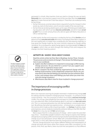 114                                                                                                        changing schools




                                    generated in schools. Most teachers think we need to change the way we teach.
                                    Rationally then, most teachers support most of the new ideas. But that understand-
                                    ing doesn’t mean that we don’t have fears about it. These fears are evoked primarily
                                    by two things:
                                    •	 the fact that we are uncertain about what is required of us by this change (in other
                                       words, by a lack of information, and of concrete models of the new teaching);
                                    •	 the fact that we are being asked to give up the ways of thinking and implement-
                                       ing education with which we have become comfortable, and which have served
                                       us well. This is so even among those who did not agree with Bantu Education or
                                       CNE or rote learning!

                                    In other words, the fear and uneasiness is evoked by the loss of the familiar and an
                                    absence of any concrete and visible alternative. Psychologist Peter Marris explains in
                                    the next reading why no matter how unsatisfactory this old meaning might be, or
                                    how good the change might be, the most common response to change will be
                                    ‘resistance’. As a consequence, good change agents must give people the time and
                                    the space in which they can work through their feeling of loss and integrate the
                                    changes into their ‘meaning systems’.


                                       Activity 20:  Marris’ ideas about change
                                       Read the article written by Peter Marris (Readings, Section Three, ‘Schools:
                                       The processes and constraints of change’). Then answer the following ques-
                                       tions in your workbook:
 The Marris reading is complex,        a	Explain why Marris believes it is important to encourage conflict during
 so read it carefully and more
 than once. You should spend
                                          change processes. Do you think he is correct? Can you support your
 about 2 hours on this activity.          answer with an experience of your own?
 Try to apply Marris’ ideas to         b	 Marris compares the fears evoked by organizational change with the
 your own personal experiences
 of change. It might also be
                                          feelings of personal loss. Is this a legitimate comparison? (If you can, you
 useful to share these ideas with         may want to describe the feelings you had when you lost someone close
 other students or teachers.              to you, and compare these with feelings you have when you enter into
                                          new and strange situations.)
                                       c	 What lessons does Marris have for those involved in change processes?



                                    The importance of encouraging conflict
                                    in change processes
                                    Marris has important warnings for people interested in implementing change and
                                    for ordinary teachers involved in change processes. He argues – in contrast to much
                                    current thinking – that, first, processes of reform must expect and even encourage
                                    conflict. This, he says, gives people the time and space to confront the change, react
                                    to it, articulate their often confused feelings about it, and work out their own sense
                                    of it. This is a controversial position but one that we believe is enormously impor-
                                    tant. We all know that when we experience loss – of a loved one, or simply a loss of
                                    the routines which made our life or teaching simpler – our feelings of sadness, anger,
                                    and emptiness cannot simply be resolved by someone telling us that ‘life’s like that’.
                                    We know this is true, but we still feel sad and angry.
                                       Marris argues that this is why processes of change – which evoke the same feel-
                                    ings of loss – should allow people involved in that change to express their feelings
                                    of anger by encouraging conflict (and not trying to resolve it prematurely). Otherwise,
                                    change occurs but participants remain filled with unresolved feelings of loss and
                                    anger which, in time, will undermine both the change process and the individual.
                                       Second, change processes must respect different feelings and interpretations of
                                    change and work with these rather than impose some ‘alien conception’ on the
                                    process. And, third, says Marris, there must be time and patience so that different
 