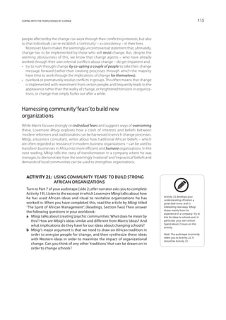 coping with the fears evoked by change                                                                                115



people affected by the change can work through their conflicting interests, but also
so that individuals can re-establish a ‘continuity’ – a consistency – in their lives.
   Moreover, Marris makes the seemingly uncontroversial statement that, ultimately,
change has to be implemented by those who will resist change. But, despite the
seeming obviousness of this, we know that change agents – who have already
worked through their own internal conflicts about change – do get impatient and:
•	 try to rush through change by co-opting a couple of people to take their change
   message forward (rather than creating processes through which the majority
   have time to work through the implications of change for themselves);
•	 overlook or prematurely resolve conflicts in groups. This often means that change
   is implemented with resentment from certain people, and frequently leads to the
   appearance rather than the reality of change, or heightened tensions in organiza-
   tions, or change that simply fizzles out after a while.



Harnessing community ‘fears’ to build new
organizations
While Marris focuses strongly on individual fears and suggests ways of overcoming
these, Lovemore Mbigi explores how a clash of interests and beliefs between
‘modern’ reformers and traditionalists can be harnessed to enrich change processes.
Mbigi, a business consultant, writes about how traditional African beliefs – which
are often regarded as ‘resistance’ in modern business organizations – can be used to
transform businesses in Africa into more efficient and humane organizations. In the
next reading, Mbigi tells the story of transformation in a company where he was
manager, to demonstrate how the seemingly ‘irrational’ and ‘impractical’ beliefs and
demands of local communities can be used to strengthen organizations.



   Activity 21: Using community ‘fears’ to build strong
                African organizations
   Turn to Part 7 of your audiotape (side 2; after narrator asks you to complete
   Activity 19). Listen to the excerpt in which Lovemore Mbigi talks about how
                                                                                        Activity 21 develops your
   he has used African ideas and ritual to revitalize organizations he has              understanding of holism a
   worked in. When you have completed this, read the article by Mbigi titled            great deal more, and in
   ‘The Spirit of African Management’. (Readings, Section Two) Then answer              interesting new ways. Mbigi
                                                                                        draws mainly from his
   the following questions in your workbook:                                            experience in a company. Try to
   a 	 Mbigi talks about creating ‘psychic communities’. What does he mean by           link his ideas to schools and, in
       this? How are Mbigi’s ideas similar and different from Marris’ ideas? And        particular, your own school.
                                                                                        Spend about 2 hours on this
       what implications do they have for our ideas about changing schools?             activity.
   b 	 Mbigi’s major argument is that we need to draw on African tradition in
       order to energize people for change, and then synthesize these ideas             Note: The audiotape incorrectly
                                                                                        refers you to Activity 22. It
       with Western ideas in order to maximize the impact of organizational             should be Activity 21.
       change. Can you think of any other ‘traditions’ that can be drawn on in
       order to change schools?
 
