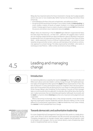 116                                                                                                                changing schools




                                           Mbigi also has important advice for those interested in change: don’t judge people’s
                                           actions too soon or too simplistically. Rather harness the energy that drives these
                                           actions by:
                                           •	 acknowledging the fears that exist as legitimate, and addressing them;
                                           •	 recognizing that ‘ownership’ of change is not a matter simply of understanding’, or
                                              vision simply a matter of words on paper. Instead, it is a ‘deep psychological’
                                              matter. Change agents have to create a situation where people feel that they own
                                              the process and where vision statements become actions.

                                           Mbigi’s ideas are interesting in that he doesn’t reject Western organizational ideas
                                           but does argue that they are – on their own – deficient. He suggests ways in which
                                           we can integrate traditional African ideas and Western ideas to develop a new local-
                                           ly-appropriate form of organizational change. You might notice that many of these
                                           ideas – while expressed in terms of African traditional belief – are similar to those
                                           raised by Senge and other writers. Later you will read about the ‘school-as-commu-
                                           nity’ approach to school change. The ideas expressed by Schofield – who works in
                                           Soshanguve near Pretoria – reflect similar sentiments to those of Mbigi.




                                           Leading and managing
4.5                                        change

                                           Introduction
                 16                        An interesting dilemma is raised by the need to manage fears. Marris (and Fullan and
                                           Miles) warn about autocratic leaders rushing change through. Yet highly ‘participa-
                                           tive’ styles of management often ignore the depth of fears expressed too. In fact, the
                                           lack of direction in many ‘participative’ processes heightens fears because partici-
                                           pants don’t know where they are going and thus can’t begin to make personal sense
                                           of the change. Mbigi is also intriguing. On first reading, it sounds as if the manager
                                           takes an enormously directive approach: he decides what will be done. But then he
                                           sets in place processes that are extremely participative (although structured), and
                                           he leads in a manner where listening becomes very important and judgements are
                                           suspended.
                                              What is becoming increasingly clear is that change towards a more democratic
                                           ‘learning’ organization requires leadership and firm decision-making. So the crucial
                                           difference to authoritarian organizations is not that leadership must cease. Instead,
                                           the manner in which people lead must change.


authoritative: to possess acknowledged
    authority, or authority that engages
                                           Towards democratic and authoritative leadership
    people’s trust. It is different from
    authoritarian, which refers to a       For some, ‘leadership’ and ‘management’ have become dirty words in a newly demo-
    leadership style that does not
    consult or respect democracy and
                                           cratic South Africa in which ‘participation’ and ‘flat structures’ are promoted. Yet the
    individual freedom                     ‘Changing management to manage change’ report suggests that all teachers need
                                           to be leaders and managers. And, as we noticed above, a lack of leadership often
                                           results in heightened fears and no change.
 