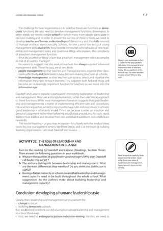 leading and managing change                                                                                               117



   The challenge for ‘new’ organizations is to redefine these two functions as demo-
cratic functions. We also need to devolve management functions downwards. In
other words, we need to create schools in which many more people participate in
decision-making and, in order to ensure the success of these schools, we need to
develop teacher and learner understandings of democracy and the skills required
to manage and lead democratically. Schools, for one, cannot run without strong
management skills at all levels. Now listen to Christo Nel, who talks about ‘new’ lead-
ership and management styles, and Lovemore Mbigi, who explains the complexity
of a teacher’s management function.
   What do you think of Mbigi’s claim that a teacher’s management role is as complex
                                                                                           Rewind your audiotape to Part
as that of a business manager?
                                                                                           1. Listen to the way speakers
   He seems to suggest that the work of teachers has always required advanced              talk about the managerial and
management skills. These, he says, are of two kinds:                                       leader­ hip roles of teachers
                                                                                                   s
                                                                                           today. Do you perform in this
•	 people management: so that teachers can manage learners, organize their class-
                                                                                           kind of way? Do other teachers
   rooms effectively and participate in new decision-making structures at schools;         in your school? Why or why
•	 knowledge management: so that teachers can access, select and organize the              not?
   information they need to teach learners. This, suggests both Nel and Mbigi, will
   become an increasingly important function for teachers as we move into the
   information age.

Davidoff and Lazarus provide a particularly interesting explanation of leadership
and management. They take a strongly humanistic, rather than a technical, approach
to these functions. While most management literature suggests that good leader-
ship and management is a matter of implementing efficient rules and procedures,
these writers argue that, while it is important to have rules and procedures in schools,
good leadership is ultimately an art. This is so because it relies on intuition and
personal judgement rather than following established procedures. As such, good
leaders must explore and develop their own personal dispositions, not simply learn
new skills.
   This kind of thinking – as you may recognize – fits closely with the kinds of ideas
raised by new management writers, like Peter Senge, and is at the heart of building
‘learning organizations’. Let’s read Davidoff and Lazarus …



   Activity 22: The role of leadership and
                management in change
   Turn to the reading by Davidoff and Lazarus (Readings, Section Three).
   Then answer the following questions in your workbook:
                                                                                           Read this article carefully. Note
   a	 What are the qualities of good leaders and managers? Why does Davidoff               down how the writers’ views
      call leadership an ‘art’?                                                            differ from your ideas of
   b	The authors distinguish between leadership and management. What                       leadership and management.
                                                                                           Spend about 3 hours on this
      are the main differences they mention? Do you think this distinction is              activity.
      useful?
   c	 Having a flatter hierarchy in schools means that leadership and manage-
      ment capacity need to be built throughout the whole school. What
      suggestions do the authors make about building leadership and
      management capacity?


Conclusion: developing a humane leadership style
Clearly, then, leadership and management are crucial both for:
•	 change to occur;
•	 building democratic schools.
But, we do need to rethink our old assumptions about leadership and management
in at least three ways:
•	 First, we need to widen participation in decision-making. For this, we need to
 