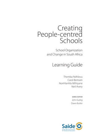 Creating
People-centred
       Schools
        School Organization
  and Change in South Africa


     Learning Guide

             Themba Ndhlovu
                Carol Bertram
          Nonhlanhla Mthiyane
                    Neil Avery


                     Series Editor

                    John Gultig
                    Dawn Butler
 