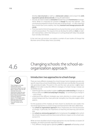 118                                                                                                         changing schools




                                       develop new structures as well as a democratic culture, and to teach the skills
                                       required to operate democratically among all stakeholders.
                                    •	 Second, we need to balance innovation (leadership) and maintenance (manage-
                                       ment). While it is important for schools to change the way they operate – and
                                       constantly be prepared to think of new ways of doing things – it is also important
                                       that schools have some stability, that they maintain and manage processes effi-
                                       ciently.
                                    •	 Third, we need to think of management as a human function, an art, rather than as
                                       a technical procedure. This requires that we develop the ability to listen, to toler-
                                       ate irrational fears, rather than being set on rushing ahead with ideas that people
                                       have not fully internalized.

                                    In the next two sub-sections, we explore a number of case studies of change that
                                    illustrate some of these ideas more concretely.




                                    Changing schools: the school-as-
4.6                                 organization approach

                                    Introduction: two approaches to school change
                                    There are many different strategies for school change. Some strategies provide very
                                    specific steps that a school should follow, while others are more flexible: they provide
 These strategies are mostly        only general principles. The point in this and the next sub-section is not to learn
 inspired by the school             about and be able to describe different strategies of school change. Instead, we
 improvement research you read
 about in Section Three. You will
                                    would like you to:
 remember that school               •	 read through the case studies in order to add to your understanding of change, so
 improvement researchers were          that you feel more able to actually begin changing – or contributing to change in
 particularly interested in what
 kinds of internal processes gave
                                       – your school;
 schools the capacity to            •	 understand that different strategies pay more attention to certain aspects of
 improve. The strategies which         school change (and thus have particular strengths), but they also neglect other
 follow are some of the ways in
 which they believe these
                                       aspects.
 ‘improved’ schools can be
 created.                           For the purposes of this module, we have chosen to classify the case studies into
                                    two broad approaches to school change and improvement. We have called these:
                                    •	 the school-as-organization approach which emphasizes the internal processes
                                       of change, in particular, the importance of teaching and learning (sub-section
                                       4.6);
                                    •	 the school-as-community approach which emphasizes the context within which
                                       the school is located, and how these external factors impact on the school (sub-
                                       section 4.7).

                                    While we have classified school change approaches into two ‘families’ or ‘clusters’ of
                                    strategies, we need to provide important warnings:
                                    •	 First, different change agents operating within an approach will develop school
 