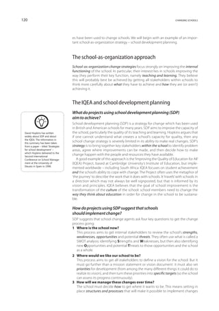 120                                                                                                            changing schools




                                     es have been used to change schools. We will begin with an example of an impor-
                                     tant school-as-organization strategy – school development planning.



                                     The school-as-organization approach
                                     School-as-organization change strategies focus strongly on improving the internal
                                     functioning of the school. In particular, their interest lies in schools improving the
                                     way they perform their key function, namely teaching and learning. They believe
                                     this will probably best be achieved by getting all stakeholders within schools to
                                     think more carefully about what they have to achieve and how they are (or aren’t)
                                     achieving it.


                                     The IQEA and school development planning
                                     What do projects using school development planning (SDP)
                                     aim to achieve?
                                     School development planning (SDP) is a strategy for change which has been used
                                     in British and American schools for many years. SDP aims to improve the capacity of
 David Hopkins has written           the school, particularly the quality of its teaching and learning. Hopkins argues that
 widely about SDP and about          if one cannot understand what creates a school’s capacity for quality, then any
 the IQEA. The information in
 this summary has been taken
                                     school change strategy is severely limited in its ability to make real changes. SDP’s
 from a paper – titled ‘Strategies   strategy is to bring together key stakeholders within the school to identify problem
 for school development’ –           areas, agree where improvements can be made, and then decide how to make
 which Hopkins delivered to the
 Second International
                                     change happen with the people and resources they have available.
 Conference on School Manage­           A good example of this approach is the ‘Improving the Quality of Education for All’
 ment at the University of           (IQEA) Project, based at Cambridge University’s Institute of Education, but imple-
 Deusto in Spain in 1996.
                                     mented worldwide – including South Africa. IQEA focuses on student achievement
                                     and the school’s ability to cope with change. The Project often uses the metaphor of
                                     ‘the journey’ to describe the work that it does with schools. It ‘travels’ with schools in
                                     a direction which may not always be well signposted, but that is informed by its
                                     vision and principles. IQEA believes that the goal of school improvement is the
                                     transformation of the culture of the school: school members need to change the
                                     way they think about education in order for change in the school to be sustaina-
                                     ble.

                                     How do projects using SDP suggest that schools
                                     should implement change?
                                     SDP suggests that school change agents ask four key questions to get the change
                                     process going:
                                     1	 Where is the school now?
                                     	 This process aims to get internal stakeholders to review the school’s strengths,
                                        weaknesses, opportunities and potential threats. They often use what is called a
                                        SWOT analysis: identifying Strengths and Weaknesses, but then also identifying
                                        new Opportunities and potential Threats to those opportunities and the school
                                        as a whole.
                                     2	 Where would we like our school to be?
                                     	 This process aims to get all stakeholders to define a vision for the school. But it
                                        must go further than a mission statement or vision document: it must also set
                                        priorities for development (from among the many different things it could do to
                                        realize its vision), and then turn these priorities into specific targets (so the school
                                        can assess its progress continuously).
                                     3	 How will we manage these changes over time?
                                     	 The school must decide how to get where it wants to be. This means setting in
                                        place structures and processes that will make it possible to implement changes
 