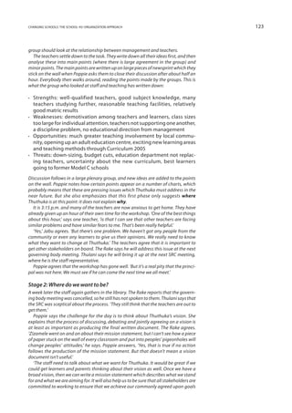 changing schools: the school-as-organization approach                                       123



group should look at the relationship between management and teachers.
   The teachers settle down to the task. They write down all their ideas first, and then
analyse these into main points (where there is large agreement in the group) and
minor points. The main points are written up on large pieces of newsprint which they
stick on the wall when Poppie asks them to close their discussion after about half an
hour. Everybody then walks around, reading the points made by the groups. This is
what the group who looked at staff and teaching has written down:

•	 Strengths: well-qualified teachers, good subject knowledge, many
   teachers studying further, reasonable teaching facilities, relatively
   good matric results
•	 Weaknesses: demotivation among teachers and learners, class sizes
   too large for individual attention, teachers not supporting one another,
   a discipline problem, no educational direction from management
•	Opportunities: much greater teaching involvement by local commu-
   nity, opening up an adult education centre, exciting new learning areas
   and teaching methods through Curriculum 2005
•	Threats: down-sizing, budget cuts, education department not replac-
   ing teachers, uncertainty about the new curriculum, best learners
   going to former Model C schools
Discussion follows in a large plenary group, and new ideas are added to the points
on the wall. Poppie notes how certain points appear on a number of charts, which
probably means that these are pressing issues which Thuthuka must address in the
near future. But she also emphasizes that this first phase only suggests where
Thuthuka is at this point: it does not explain why.
   It is 3:15 p.m. and many of the teachers are now anxious to get home. They have
already given up an hour of their own time for the workshop. ‘One of the best things
about this hour,’ says one teacher, ‘is that I can see that other teachers are facing
similar problems and have similar fears to me. That’s been really helpful.’
   ‘Yes,’ Jabu agrees. ‘But there’s one problem. We haven’t got any people from the
community or even any learners to give us their opinions. We really need to know
what they want to change at Thuthuka.’ The teachers agree that it is important to
get other stakeholders on board. The Rake says he will address this issue at the next
governing body meeting. Thulani says he will bring it up at the next SRC meeting,
where he is the staff representative.
   Poppie agrees that the workshop has gone well. ‘But it’s a real pity that the princi-
pal was not here. We must see if he can come the next time we all meet.’

Stage 2: Where do we want to be?
A week later the staff again gathers in the library. The Rake reports that the govern-
ing body meeting was cancelled, so he still has not spoken to them. Thulani says that
the SRC was sceptical about the process. ‘They still think that the teachers are out to
get them.’
   Poppie says the challenge for the day is to think about Thuthuka’s vision. She
explains that the process of discussing, debating and jointly agreeing on a vision is
at least as important as producing the final written document. The Rake agrees.
‘Zizamele went on and on about their mission statement, but I can’t see how a piece
of paper stuck on the wall of every classroom and put into peoples’ pigeonholes will
change peoples’ attitudes,’ he says. Poppie answers, ‘Yes, that is true if no action
follows the production of the mission statement. But that doesn’t mean a vision
document isn’t useful.’
   ‘The staff need to talk about what we want for Thuthuka. It would be great if we
could get learners and parents thinking about their vision as well. Once we have a
broad vision, then we can write a mission statement which describes what we stand
for and what we are aiming for. It will also help us to be sure that all stakeholders are
committed to working to ensure that we achieve our commonly agreed upon goals
 