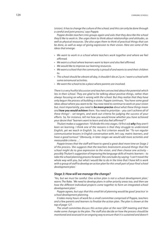 124                                                                            changing schools




      (vision). It has to change the culture of the school, and this can only be done through
      a careful and joint process,’ says Poppie.
         Poppie divides teachers into groups again and asks that they describe the school
      they’d like to work in. She urges them to think about relationships and attitudes, as
      well as physical resources. She also urges them to think of practical things that can
      be done, as well as ways of giving expression to their vision. Here are some of the
      ideas that emerge:

      •	 We want to work in a school where teachers work together and where we feel
         affirmed.
      •	 We want a school where learners want to learn and also feel affirmed.
      •	 We would like to improve our learning resources.
      •	 We want a school that the community is proud of and wants to send their children
         to.
      •	 The school should be vibrant all day, it shouldn’t die at 2 p.m. I want a school with
         some extramural activities.
      •	 We want the school to be a place where parents are involved.

      There is a very fruitful discussion and teachers are excited about the potential which
      lies in their school. They are glad to be talking about positive things, rather than
      always focusing on what is wrong with the school. But they realize that they have
      only begun the process of building a vision. Poppie continues, ‘You have some good
      ideas about where you want to be. You now need to continue to work on your vision
      but, most importantly, you need to be more precise about what these things mean
      and how you would achieve them. You need to prioritize – you can’t achieve all of
      these things! – set targets, and work out criteria for judging the success of your
      efforts. So, for instance, tell me how you would know whether you have achieved
      your desire that “learners want to learn and also feel affirmed”?’
         Thulani makes a suggestion: ‘I’d divide this into stages. I’d first ask why they aren’t
      keen on learning. I think one of the reasons is that they struggle to understand
      English, yet we teach in English. So, my first criterion would be: “To run regular
      communicative lessons in English conversation with, let’s say, matric learners, and
      have a good turnout.” Obviously, in later stages we would add more activities and
      measurable criteria …’
         Poppie knows that the staff will have to spend a great deal more time on Stage 2
      of the process. She suggests that the teachers brainstorm around things that the
      school might do to give expression to the vision, and then choose one activity –
      possibly Thulani’s suggestion of improving the language skills of matric learners – to
      take the school planning process forward. She concludes by saying: ‘I can’t travel the
      whole way with you, but what I would like to do in the time that I have left is work
      with a group of staff to develop an action plan for this small part of your final school
      development plan.’

      Stage 3: How will we manage the change?
      ‘Yes, but we must be careful. One action plan is not a school development plan,’
      warns The Rake. ‘We need to develop plans in other priority areas too, and then see
      how the different individual projects come together to form an integrated school
      development plan.’
         Poppie agrees, but says that this small bit of planning would be good ‘practice’ in
      school development planning.
         It takes many hours of work for a small committee comprised of Poppie, teachers
      and a few parents and learners to finalize the action plan. The plan is shown at the
      top of page 127.
         The small committee discuss this action plan at the next SDP meeting and then
      make some changes to the plan. The staff also decide on how the process should be
      monitored and assessed in an ongoing way to ensure that it is sustained and doesn’t
 