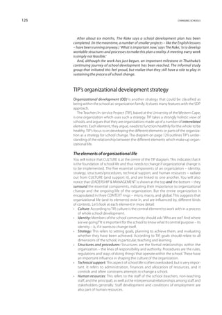 126                                                                            changing schools




         After about six months, The Rake says a school development plan has been
      completed. (In the meantime, a number of smaller projects – like the English lessons
      – have been running anyway.) ‘What is important now,’ says The Rake, ‘is to develop
      workable structures and processes to make this plan a reality. A meeting every week
      is simply not feasible.’
         And, although the work has just begun, an important milestone in Thuthuka’s
      continuing journey of school development has been reached. The informal study
      group that initiated this feel proud, but realize that they still have a role to play in
      sustaining the process of school change.



      TIP’s organizational development strategy
      Organizational development (OD) is another strategy that could be classified as
      being within the school-as-organization family. It shares many features with the SDP
      approach.
         The Teachers In-service Project (TIP), based at the University of the Western Cape,
      is one organization which uses such a strategy. TIP takes a strongly holistic view of
      schools, and argues that they are organizations made up of a number of interrelated
      elements. Each element, they argue, needs to function healthily for the whole to be
      healthy. TIP’s focus is on developing the different elements or parts of the organiza-
      tion as a strategy for school change. The diagram on page 129 outlines TIP’s under-
      standing of the relationship between the different elements which make up organ-
      izational life.

      The elements of organizational life
      You will notice that CULTURE is at the centre of the TIP diagram. This indicates that it
      is the foundation of school life and thus needs to change if organizational change is
      to be implemented. The five essential components of an organization – identity,
      strategy, structures/procedures, technical support, and human resources – radiate
      out from CULTURE (and support it), and are linked to one another. You will also
      notice that LEADERSHIP  MANAGEMENT is shown at the top and the bottom – they
      surround the essential components, indicating their importance to organizational
      change and the ongoing life of the organization. But the entire organization is
      encapsulated in three CONTEXT rings – micro, macro, and global. This suggests that
      organizational life (and its elements) exist in, and are influenced by, different kinds
      of contexts. Let’s look at each element in more detail:
      •	 Culture: According to TIP, culture is the central element to work with in a process
          of whole school development.
      •	 Identity: Members of the school community should ask: ‘Who are we? And where
          are we going?’ It is important for the school to know what its central purpose – its
          identity – is, if it wants to change itself.
      •	 Strategy: This refers to setting goals, planning to achieve them, and evaluating
          whether they have been achieved. According to TIP, goals should relate to all
          dimensions of the school, in particular, teaching and learning.
      •	 Structures and procedures: Structures are the formal relationships within the
          organization – the lines of responsibility and authority. Procedures are the rules,
          regulations and ‘ways of doing things’ that operate within the school. These have
          an important influence in shaping the culture of the organization.
      •	 Technical support: This aspect of school life is often overlooked, but is very impor-
          tant. It refers to administration, finances and allocation of resources, and it
          controls and often constrains attempts to change a school.
      •	 Human resources: This refers to the staff of the school (teachers, non-teaching
          staff, and the principal), as well as the interpersonal relationships among staff and
          stakeholders generally. Staff development and conditions of employment are
          also part of human resources.
 