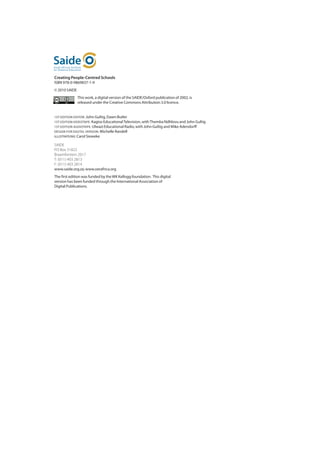 Creating People-Centred Schools
ISBN 978-0-9869837-1-9
© 2010 SAIDE
               This work, a digital version of the SAIDE/Oxford publication of 2002, is
               released under the Creative Commons Attribution 3.0 licence.


1ST EDITION EDITOR: John Gultig, Dawn Butler
1ST EDITION VIDEOTAPE: Kagiso Educational Television, with Themba Ndhlovu and John Gultig
1ST EDITION AUDIOTAPE: Ulwazi Educational Radio, with John Gultig and Mike Adendorff
DESIGN FOR DIGITAL VERSION: Michelle Randell
ILLUSTRATIONS: Carol Sieweke

SAIDE	
PO Box 31822	
Braamfontein 2017	
T: (011) 403 2813	
F: (011) 403 2814	
www.saide.org.za; www.oerafrica.org
The first edition was funded by the WK Kellogg foundation. This digital
version has been funded through the International Association of
Digital Publications.
 