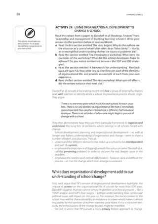 128                                                                                                           changing schools




                                       Activity 24:  Using organizational development to
                                                     change a school
                                       Read the extract from a paper by Davidoff et al (Readings, Section Three,
                                       ‘Leadership and management in building ‘learning’ schools’). Write your
 This activity should take you
 about 2 hours. Try to apply
                                       answers to the questions below in your workbook:
 Davidoff et al.’s experiences to      a	Read the first section entitled ‘The story begins’. Why do the authors see
 your own school.                         the situation as ‘a case of what Fullan refers to as “false clarity” ’ – that is,
                                          an oversimplified understanding of what the issues or problems are?
                                       b	Read the section entitled ‘The introductory workshop’. What were the
                                          purposes of the workshop? What did the school developers hope to
                                          achieve? Do you notice similarities between the SDP and OD strate-
                                          gies?
                                       c	Read the section entitled ‘A framework for understanding’. Also look
                                          back at Figure 4.6. Now write two to three lines on each of the elements
                                          of organizational life, and provide an example of each from your own
                                          experience.
                                       d	Read the last section entitled ‘The next workshop’. What spin-off effects
                                          did the writers notice in their next visit?

                                    Davidoff et al. provide a fascinating insight into how a group of external facilitators
                                    work with teachers to identify where a school improvement process should begin.
                                    They argue:

                                            There is no one entry point which holds for each school, for each situa-
                                            tion. There is no one element of organizational life that is intrinsically
                                            more important than another. Each school is different. Each situation
                                            is unique. There is no set order of where one might begin a process of
                                            change with a school.

                                    They then demonstrate how they use their particular framework to organize and
                                    understand the long lists of problems which emerge in all schools faced with
                                    change.
                                       School development planning and organizational development – as well as
                                    Senge’s and Fullan’s understandings of organization and change – seem to share a
                                    number of beliefs and practices. They all:
                                    •	 understand the different elements that make up a school to be interdependent
                                       and part of a system;
                                    •	 emphasize the importance of ‘digging beneath’ the symptom (what Davidoff et al.
                                       call the ‘presenting problem’) in order to uncover the real, deeper cause of the
                                       problem;
                                    •	 emphasize the need to work with all stakeholders – however slow and difficult the
                                       process – so that the change which does emerge is sustained.



                                    What does organizational development add to our
                                    understanding of school change?
                                    First, we’d argue that TIP’s version of organizational development highlights the
                                    impact of context on the organizational life of schools far more than SDP does.
                                    Davidoff suggests that we cannot simply implement a technical process – like a
                                    SWOT analysis and SDP’s four stages – without understanding how contextual/
                                    political issues will impact on this process. For instance, the micro-context of the
                                    school may well be characterized by an imbalance in power which makes it almost
                                    impossible for the opinions of women teachers to be heard. If this is not taken seri-
                                    ously, the entire success of the change process might be impeded.
                                       Second, it seems that TIP pursues a more actively holistic approach to change.
 