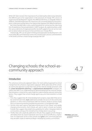 changing schools: the school-as-community approach                                                                         129



While SDP does mention the importance of considering the relationships between
the different parts of an organization in the processes of change, TIP’s version of
organizational development regards the different elements as integrally linked. In
addition, Davidoff emphasizes the importance of constantly exploring how partici-
pants understand and feel about the relationships between the different elements.
   But, third, Davidoff offers a very useful framework for sorting out the often long
lists of weaknesses that are generated in SWOT analyses. By organizing these under
the various elements of organizational life, Davidoff suggests that we can be more
precise about where we must prioritize and direct our change efforts.
   Interestingly, TIP’s use of system thinking and organizational development is far
more politically committed and community-sensitive than versions used elsewhere
in the world, and than school change strategies like SDP.




Changing schools: the school-as-
community approach                                                                                                4.7
Introduction
The school-as-community approach takes a far more political approach to school
change than the school-as-organization approach. While advocates of the school-
as-community approach accept that many of the internal change processes used                                 18
by school development planning or organizational development strategies are
useful, they add to our understanding by demonstrating that the internal changes
that emerge as a result of this work might be undermined by external community
factors. They suggest that school change agents pay a lot more attention to three
issues:
•	 First, they suggest that all school development projects, especially if they are to
   be sustained over time, must understand and take into account the community
   dynamics in which that school finds itself. For instance, projects cannot simply
   focus on improving teaching and learning processes, or management skills.
•	 Second, they warn against rigid planning because of the ‘chaotic’ and rapidly
   changing environments that schools are, and in which schools are located.
   Instead, they suggest that projects be guided by the (often changing) needs of
   communities, as long as the central function of education is occurring.
•	 Thirdly, their call is explicitly political (or ethical). They suggest school change is
   ultimately driven by moral imperatives and not by technical efficiency impera-            imperatives: urgent needs,
                                                                                                considerations that must
   tives. An implication of this is that schools must give to the community because
                                                                                                be acted on
   they are often nodes of relative privilege in developing country communities.
 