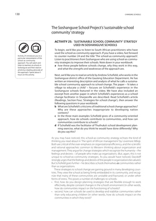 130                                                                                                        changing schools




                                    The Soshanguve School Project’s ‘sustainable school
                                    community’ strategy

                                       Activity 25: 
                                                    ‘Sustainable school community’ strategy
                                                    used in Soshanguve schools
                                       To begin, we’d like you to listen to South African practitioners who have
                                       used the school-as-community approach. If you have a video, fast forward
 Activity 25 introduces you to a       to counter number 24 and the title ‘The school-as-community approach’.
 particular interpretation of the
 school-as-community
                                       Listen to practitioners from Soshanguve who are using school-as-commu-
 approach. You will watch and          nity strategies to improve their schools. Note down in your workbook:
 listen to teachers at schools in      a	 how these people believe schools change, why they work in this way,
 Sosha­ guve and then read an
        n
 article by a leading advocate of
                                          and what the strengths and weaknesses of the approach are.
 this approach. Spend about 3
 hours on this activity.               Next, we’d like you to read an article by Andrew Schofield, who works in the
                                       Soshanguve district office of the Gauteng Education Department. He has
                                       written an interesting description and analysis of what he calls a sustaina-
                                       ble school community approach to school change. The paper – ‘It takes a
                                       village to educate a child’ – focuses on Schofield’s experience in the
                                       Soshanguve schools featured in the video. We have also included an
                                       excerpt from another paper in which Schofield’s experiences as a school
                                       change facilitator in Sharpeville are described. Read Schofield’s article
                                       (Readings, Section Four, ‘Strategies for school change’), then answer the
                                       following questions in your workbook:
                                       b	 What are Schofield’s criticisms of traditional school change approaches?
                                           Why are these approaches inappropriate to developing nation
                                           contexts?
                                       c	In the three main examples Schofield gives of a community-oriented
                                           approach, how do schools contribute to communities, and how can
                                           communities contribute to schools?
                                       d	If Schofield was the facilitator of Thuthuka’s school development plan-
                                           ning exercise, what do you think he would have done differently? Why
                                           do you say this?

                                    As you may have noticed, this school-as-community strategy echoes the kind of
                                    thinking you read about in ‘The spirit of African management’ by Lovemore Mbigi.
                                    Both are critical of the over-emphasis on organizational efficiency, and the scientific
                                    and rational approaches common to Western thinking about organization and
                                    management. They argue for change strategies which recognize the humanity – the
                                    feelings and desires – of people who make up organizations. (But, again, this is not
                                    unique to school-as-community strategies. As you would have noticed, Davidoff
                                    strongly urges that the feelings and desires of the people in organizations be valued.)
                                    But Schofield goes further – he describes schools themselves as communities rather
                                    than as organizations.
                                       These strategies to school change are gaining ground in many developing coun-
                                    tries. They view the school as being firmly embedded in its community, and recog-
                                    nize that many of these communities are unstable and fractured, or under other
                                    forms of stress. This poses a number of challenges to schools:
                                    •	 first, how do you design planning strategies that are flexible enough to work
                                        effectively, despite constant changes in the school’s environment (in other words,
                                        how do communities impact on the functioning of schools)?
                                    •	 second, how can schools be used to develop and stabilize communities rather
                                        than only educating children (in other words, how do schools impact on the
                                        communities in which they exist)?
 