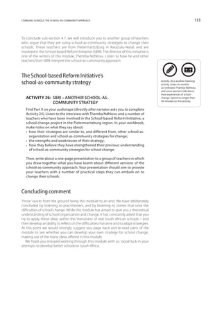 changing schools: the school-as-community approach                                                                         133



To conclude sub-section 4.7, we will introduce you to another group of teachers
who argue that they are using school-as-community strategies to change their
schools. These teachers are from Pietermartizburg in KwaZulu-Natal, and are
involved in the School-based Reform Initiative (SBRI). The director of this initiative is
one of the writers of this module, Themba Ndhlovu. Listen to how he and other
teachers from SBRI interpret the school-as-community approach.



The School-based Reform Initiative’s
school-as-community strategy                                                                 Activity 26 is another listening
                                                                                             activity. Listen to module
                                                                                             co-ordinator Themba Ndhlovu
                                                                                             and some teachers talk about
                                                                                             their experiences of school
   Activity 26: SBRI – another school-as-                                                   change. Spend no longer than
                                                                                             50 minutes on this activity.
                community strategy
   Find Part 9 on your audiotape (directly after narrator asks you to complete
   Activity 24). Listen to the interview with Themba Ndhlovu and a number of
   teachers who have been involved in the School-based Reform Initiative, a
   school change project in the Pietermaritzburg region. In your workbook,
   make notes on what they say about:
   •   ow their strategies are similar to, and different from, other school-as-
      h
      organization and school-as-community strategies for change;
   •   he strengths and weaknesses of their strategy;
      t
   •   ow they believe they have strengthened their previous understanding
      h
      of school-as-community strategies for school change.

   Then, write about a one-page presentation to a group of teachers in which
   you draw together what you have learnt about different versions of the
   school-as-community approach. Your presentation should aim to provide
   your teachers with a number of practical steps they can embark on to
   change their schools.



Concluding comment
Those ‘voices from the ground’ bring this module to an end. We have deliberately
concluded by listening to practitioners, and by listening to stories that raise the
difficulties of school change. While this module has aimed to give you a theoretical
understanding of school organization and change, it has constantly asked that you
try to apply these ideas within the ‘messiness’ of real South African schools – and
then develop an ability to reflect on the difficulties that arise and to adapt strategies.
At this point we would strongly suggest you page back and re-read parts of the
module to see whether you can develop your own strategy for school change,
making use of the many ideas offered in this module.
   We hope you enjoyed working through this module with us. Good luck in your
attempts to develop better schools in South Africa.
 