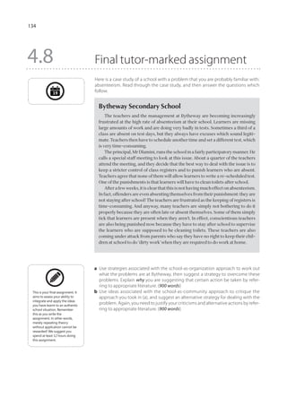 134




4.8                                  Final tutor-marked assignment
                                     Here is a case study of a school with a problem that you are probably familiar with:
                                     absenteeism. Read through the case study, and then answer the questions which
               19                    follow.


                                       Bytheway Secondary School
                                           The teachers and the management at Bytheway are becoming increasingly
                                       frustrated at the high rate of absenteeism at their school. Learners are missing
                                       large amounts of work and are doing very badly in tests. Sometimes a third of a
                                       class are absent on test days, but they always have excuses which sound legiti-
                                       mate. Teachers then have to schedule another time and set a different test, which
                                       is very time-consuming.
                                           The principal, Mr Dlamini, runs the school in a fairly participatory manner. He
                                       calls a special staff meeting to look at this issue. About a quarter of the teachers
                                       attend the meeting, and they decide that the best way to deal with the issue is to
                                       keep a stricter control of class registers and to punish learners who are absent.
                                       Teachers agree that none of them will allow learners to write a re-scheduled test.
                                       One of the punishments is that learners will have to clean toilets after school.
                                           After a few weeks, it is clear that this is not having much effect on absenteeism.
                                       In fact, offenders are even absenting themselves from their punishment: they are
                                       not staying after school! The teachers are frustrated as the keeping of registers is
                                       time-consuming. And anyway, many teachers are simply not bothering to do it
                                       properly because they are often late or absent themselves. Some of them simply
                                       tick that learners are present when they aren’t. In effect, conscientious teachers
                                       are also being punished now because they have to stay after school to supervise
                                       the learners who are supposed to be cleaning toilets. These teachers are also
                                       coming under attack from parents who say they have no right to keep their chil-
                                       dren at school to do ‘dirty work’ when they are required to do work at home.




                                     a	 Use strategies associated with the school-as-organization approach to work out
                                        what the problems are at Bytheway, then suggest a strategy to overcome these
                                        problems. Explain why you are suggesting that certain action be taken by refer-
                                        ring to appropriate literature. (900 words)
 This is your final assignment. It   b	 Use ideas associated with the school-as-community approach to critique the
 aims to assess your ability to         approach you took in (a), and suggest an alternative strategy for dealing with the
 integrate and apply the ideas
 you have learnt to an authentic
                                        problem. Again, you need to justify your criticisms and alternative actions by refer-
 school situation. Remember             ring to appropriate literature. (900 words)
 this as you write the
 assignment. In other words,
 merely repeating theory
 without application cannot be
 rewarded! We suggest you
 spend at least 12 hours doing
 this assignment.
 
