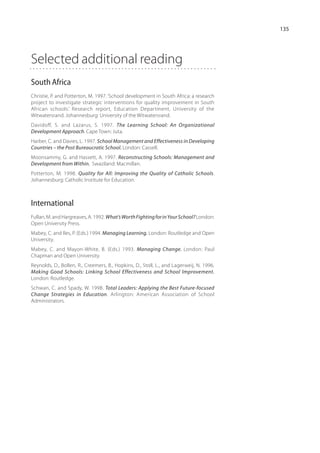 135




Selected additional reading
South Africa
Christie, P. and Potterton, M. 1997. ‘School development in South Africa: a research
project to investigate strategic interventions for quality improvement in South
African schools.’ Research report, Education Department, University of the
Witwatersrand. Johannesburg: University of the Wit­ aters­ and.
                                                    w     r
Davidoff, S. and Lazarus, S. 1997. The Learning School: An Organizational
Development Approach. Cape Town: Juta.
Harber, C. and Davies, L. 1997. School Management and Effectiveness in Developing
Countries – the Post Bureaucratic School. London: Cassell.
Moonsammy, G. and Hassett, A. 1997. Reconstructing Schools: Management and
Development from Within. Swaziland: Macmillan.
Potterton, M. 1998. Quality for All: Improving the Quality of Catholic Schools.
Johannesburg: Catholic Institute for Education.



International
Fullan, M. and Hargreaves, A. 1992. What’s Worth Fighting for in Your School? London:
Open University Press.
Mabey, C. and Iles, P. (Eds.) 1994. Managing Learning. London: Routledge and Open
University.
Mabey, C. and Mayon-White, B. (Eds.) 1993. Managing Change. London: Paul
Chapman and Open University.
Reynolds, D., Bollen, R., Creemers, B., Hopkins, D., Stoll, L., and Lagerweij, N. 1996.
Making Good Schools: Linking School Effectiveness and School Improve­m ent.
London: Routledge.
Schwan, C. and Spady, W. 1998. Total Leaders: Applying the Best Future-focused
Change Strategies in Education. Arlington: American Association of School
Administrators.
 