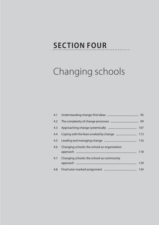 Section Four


Changing schools



4.1	 Understanding change: first ideas  ...............................................  95

4.2	The complexity of change processes  ..........................................  99

4.3	 Approaching change systemically  ............................................   107

4.4	 Coping with the fears evoked by change  . ..............................   113

4.5	 Leading and managing change  .................................................   116

4.6	Changing schools: the school-as-organization
     approach  ............................................................................................   118

4.7	Changing schools: the school-as-community
     approach  ............................................................................................   129

4.8	 Final tutor-marked assignment  ..................................................   134
 